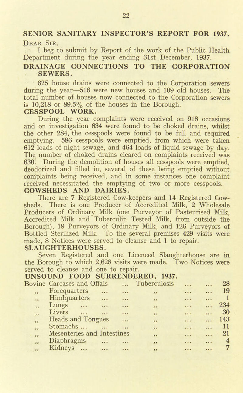 SENIOR SANITARY INSPECTOR’S REPORT FOR 1937. Dear Sir, I beg to submit by Report of the work of the Public Health Department during the year ending 31st December, 1937. DRAINAGE CONNECTIONS TO THE CORPORATION SEWERS. 625 house drains were connected to the Corporation sewers during the year—516 were new houses and 109 old houses. The total number of houses now connected to the Corporation sewers is 10,218 or 89.5% of the houses in the Borough. CESSPOOL WORK. During the year complaints were received on 918 occasions and on investigation 634 were found to be choked drains, whilst the other 284, the cesspools were found to be full and required emptying. 586 cesspools were emptied, from which were taken 612 loads of night sewage, and 464 loads of liquid sewage by day. The number of choked drains cleared on complaints received was 630. During the demolition of houses all cesspools were emptied, deodorized and filled in, several of these being emptied without complaints being received, and in some instances one complaint received necessitated the emptying of two or more cesspools. COWSHEDS AND DAIRIES. There are 7 Registered Cow-keepers and 14 Registered Cow- sheds. There is one Producer of Accredited Milk, 2 Wholesale Producers of Ordinary Milk (one Purveyor of Pasteurised Milk, Accredited Milk and Tuberculin Tested Milk, from outside the Borough), 19 Purveyors of Ordinary Milk, and 126 Purveyors of Bottled Sterilized Milk. To the several premises 429 visits were made, 8 Notices were served to cleanse and 1 to repair. SLAUGHTERHOUSES. Seven Registered and one Licenced Slaughterhouse are in the Borough to which 2,628 visits were made. Two Notices were served to cleanse and one to repair. UNSOUND FOOD SURRENDERED, 1937. Bovine Carcases and Offals ... Tuberculosis 28 ,, Forequarters ,, 19 „ Hindquarters ... ... ,, ... ... 1 ,, Lungs ,, 234 ,, Livers ... ... ... „ ... ... 30 ,, Heads and Tongues ... ,, 143 ,, Stomachs ... ... ... ,, ... ... 11 ,, Mesenteries and Intestines ,, 21 „ Diaphragms ,, 4 ,, Kidneys ,, 7