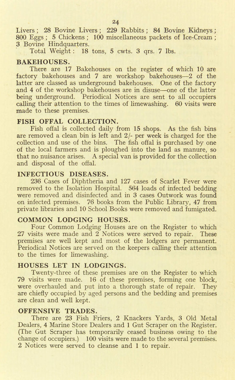 Livers ; 28 Bovine Livers ; 229 Rabbits ; 84 Bovine Kidneys; 800 Eggs ; 5 Chickens ; 100 miscellaneous packets of Ice-Cream ; 3 Bovine Hindquarters. Total Weight: 18 tons, 5 cwts. 3 qrs. 7 lbs. BAKEHOUSES. There are 17 Bakehouses on the register of which 10 are factory bakehouses and 7 are workshop bakehouses—2 of the latter are classed as underground bakehouses. One of the factory and 4 of the workshop bakehouses are in disuse—one of the latter being underground. Periodical Notices are sent to all occupiers calling their attention to the times of limewashing. 60 visits were made to these premises. FISH OFFAL COLLECTION. Fish offal is collected daily from 15 shops. As the fish bins are removed a clean bin is left and 2/- per week is charged for the collection and use of the bins. The fish offal is purchased by one of the local farmers and is ploughed into the land as manure, so that no nuisance arises. A special van is provided for the collection and disposal of the offal. INFECTIOUS DISEASES. 236 Cases of Diphtheria and 127 cases of Scarlet Fever were removed to the Isolation Hospital. 564 loads of infected bedding were removed and disinfected and in 3 cases Outwork was found on infected premises. 76 books from the Public Library, 47 from private libraries and 10 School Books were removed and fumigated. COMMON LODGING HOUSES. Four Common Lodging Houses are on the Register to which 27 visits were made and 2 Notices were served to repair. These premises are well kept and most of the lodgers are permanent. Periodical Notices are served on the keepers calling their attention to the times for limewashing. HOUSES LET IN LODGINGS. Twenty-three of these premises are on the Register to which 79 visits were made. 16 of these premises, forming one block, were overhauled and put into a thorough state of repair. They are chiefly occupied by aged persons and the bedding and premises are clean and well kept. OFFENSIVE TRADES. There are 23 Fish Friers, 2 Knackers Yards, 3 Old Metal Dealers, 4 Marine Store Dealers and 1 Gut Scraper on the Register. (The Gut Scraper has temporarily ceased business owing to the change of occupiers.) 100 visits were made to the several premises. 2 Notices were served to cleanse and 1 to repair.