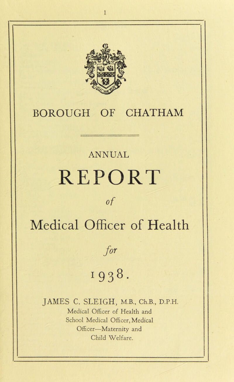 BOROUGH OF CHATHAM ANNUAL REPORT of Medical Officer of Health for 1938- JAMES C. SLEIGH, M.B., Ch.B., D.P.H. Medical Officer of Health and School Medical Officer, Medical Officer—Maternity and Child Welfare.