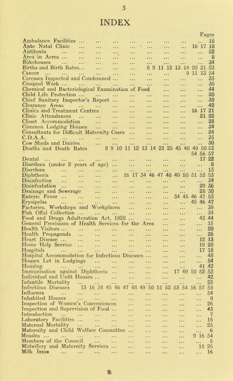 INDEX Ambulance Facilities ... Ante Natal Clinic ... ... ... ... • ... Antitoxin Area in Acres ... Bakehouses Births and Birth Rates... ... ... ... 8 9 Cancer ... Carcases Inspected and Condemned ... Cesspool Work ... Chemical and Bacteriological Examination of Food Child Life Protection ... Chief Sanitary Inspector’s Report ... Clearance Areas Clinics and Treatment Centres Clinic Attendances Closet Accommodation Common Lodging Houses Consultants for Difficult Maternity Cases ... C.D.A.A Cow Sheds and Dairies Deaths and Death Rates 8 9 10 11 12 13 14 16 17 34 46 47 Dental ... Diarrhoea (under 2 years of age) , Diarrhoea Diphtheria Disinfection Disinfestation ... Drainage and Sewerage Enteric Fever ... Erysipelas Factories, Workshops and Workplaces Fish Offal Collection ... Food and Drugs Adulteration Act, 1928 ... General Provisions of Health Services for the Area Health Visitors ... Health Propaganda Heart Disease ... Home Help Service Hospitals Hospital Accommodation for Infectious Diseases ... Plouses Let in Lodgings Housing Immunisation against Diphtheria ... Individual and Unfit Houses ... Infantile Mortality Infectious Diseases 13 16 34 45 46 47 48 49 50 51 Influenza Inhabited Houses Inspection of Women’s Conveniences Inspection and Supervision of Food ... Introduction Laboratory Facilities ... Maternal Mortality Maternity and Child Welfare Committee ... Measles ... Members of the Council Midwifery and Maternity Services ... Milk Issus Pages 15 16 17 18 52 8 34 11 12 13 14 20 21 23 9 11 13 54 ... 33 ... 30 ... 44 ... 20 ... 30 ... 42 16 17 21 21 22 ... 28 ... 34 ... 24 ... 35 ... 30 23 25 45 48 49 50 53 54 56 57 17 22 ... 9 13 48 49 50 51 52 53 34 29 36 28 30 34 45 46 47 53 ... 45 46 47 39 34 43 44 15 20 26 12 13 19 20 17 18 48 54 41 42 17 49 50 52 53 42 23 2 53 54 56 57 58 54 8 26 43 7 15 25 6 ... 9 16 54 5 18 25 16 %