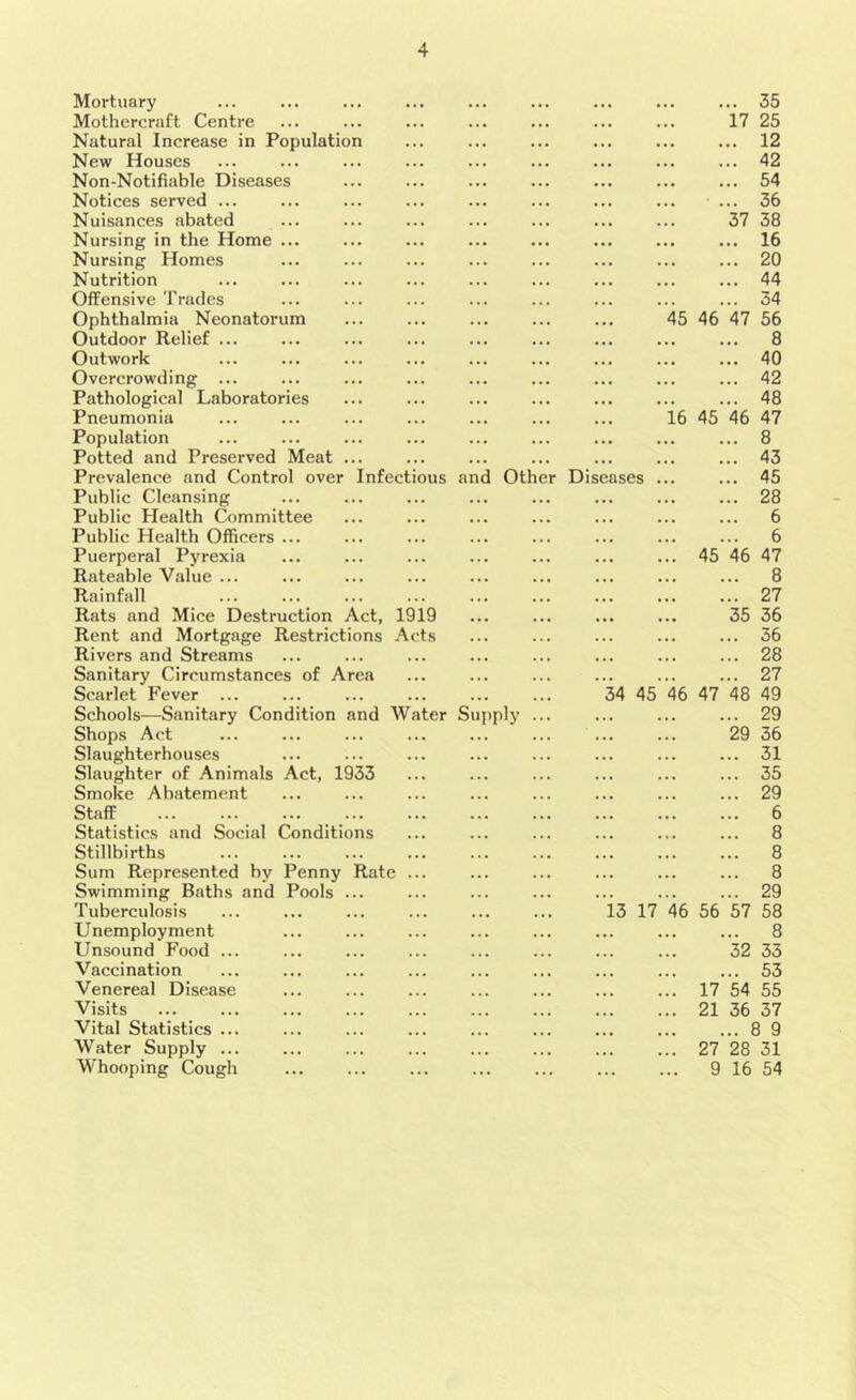 Mortuary Mothercraft Centre Natural Increase in Population New Houses Non-Notifiable Diseases Notices served ... Nuisances abated Nursing in the Home ... Nursing Homes Nutrition Offensive Trades Ophthalmia Neonatorum Outdoor Relief ... Outwork Overcrowding ... Pathological Laboratories Pneumonia Population Potted and Preserved Meat Prevalence and Control over Infectious and Otl Public Cleansing Public Health Committee Public Health Officers ... Puerperal Pyrexia Rateable Value ... Rainfall Rats and Mice Destruction Act, 1919 Rent and Mortgage Restrictions Acts Rivers and Streams Sanitary Circumstances of Area Scarlet Fever ... Schools—Sanitary Condition and Water Supply Shops Act Slaughterhouses Slaughter of Animals Act, 1933 Smoke Abatement Staff Statistics and Social Conditions Stillbirths Sum Represented by Penny Rate Swimming Baths and Pools ... Tuberculosis U nemploy ment Unsound Food ... Vaccination Venereal Disease Visits Vital Statistics ... Water Supply ... Whooping Cough er Disc ases 34 45 13 17 45 46 16 45 45 46 47 46 56 17 21 27 9 .. 35 17 25 12 42 54 36 37 38 16 20 44 34 47 56 8 40 42 48 46 47 8 43 45 28 6 6 46 47 8 27 35 36 36 28 27 48 49 29 29 36 31 35 29 6 8 8 8 29 57 58 8 32 33 53 54 55 36 37 ..8 9 28 31 16 54