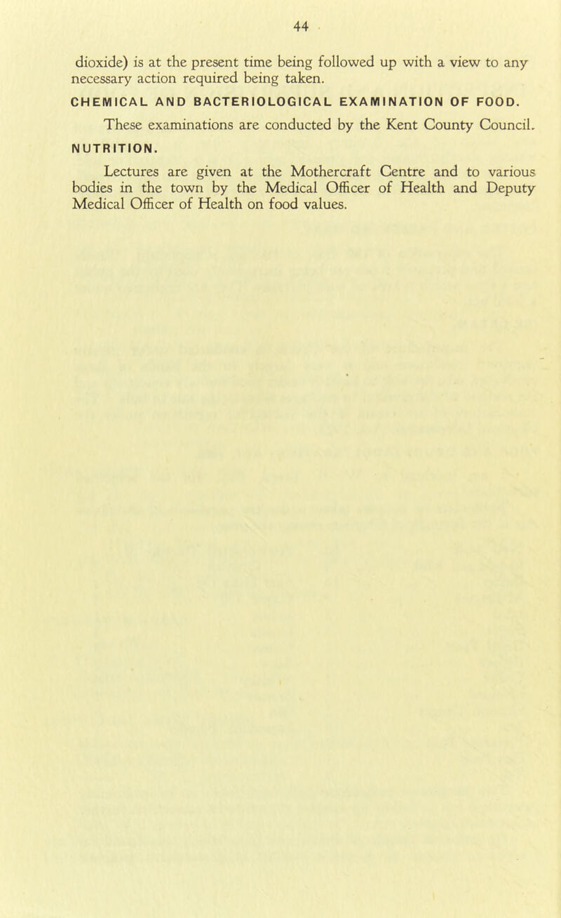 dioxide) is at the present time being followed up with a view to any necessary action required being taken. CHEMICAL AND BACTERIOLOGICAL EXAMINATION OF FOOD. These examinations are conducted by the Kent County Council. NUTRITION. Lectures are given at the Mother craft Centre and to various bodies in the town by the Medical Officer of Health and Deputy Medical Officer of Health on food values.