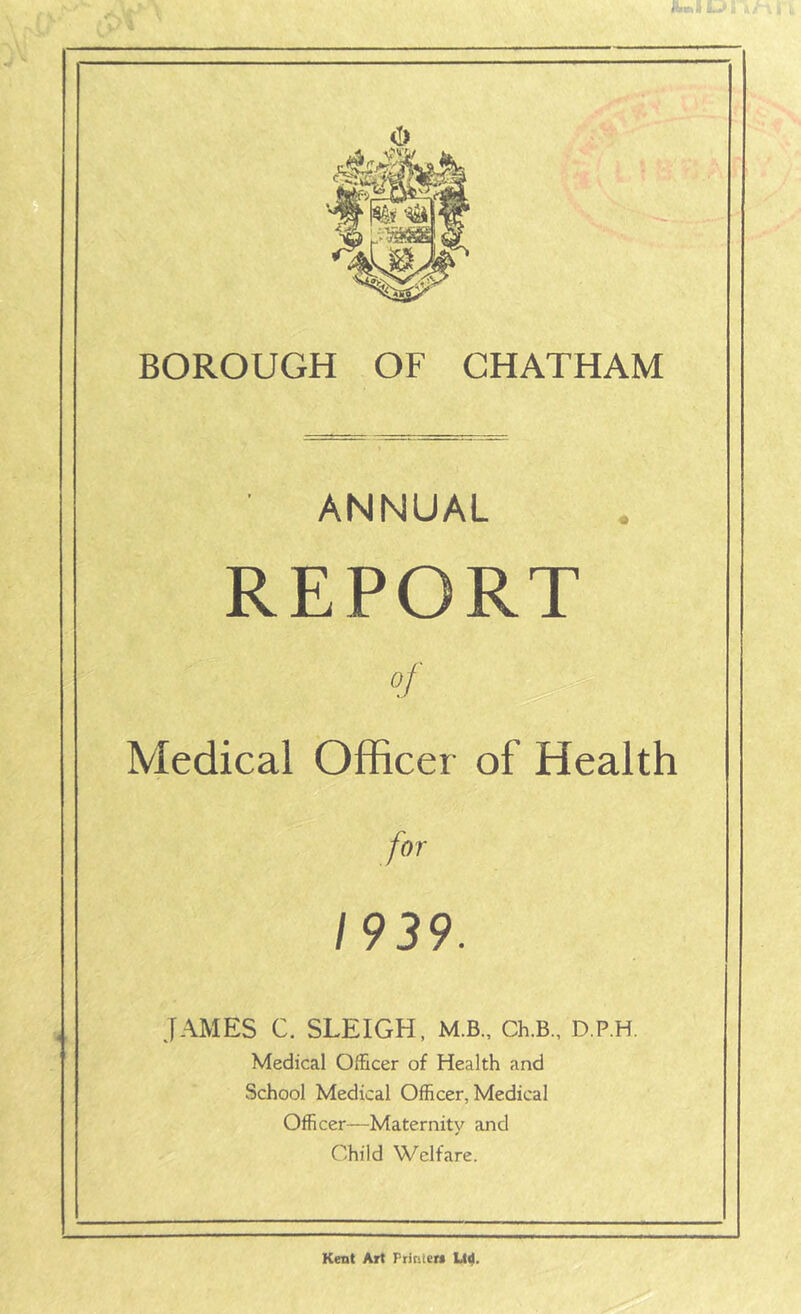 ANNUAL REPORT Medical Officer of Health for 1939. JAMES C. SLEIGH, M.B., Ch.B., D.P.H. Medical Officer of Health and School Medical Officer, Medical Officer—Maternity and Child Welfare. Kent Art Printers Ltd.