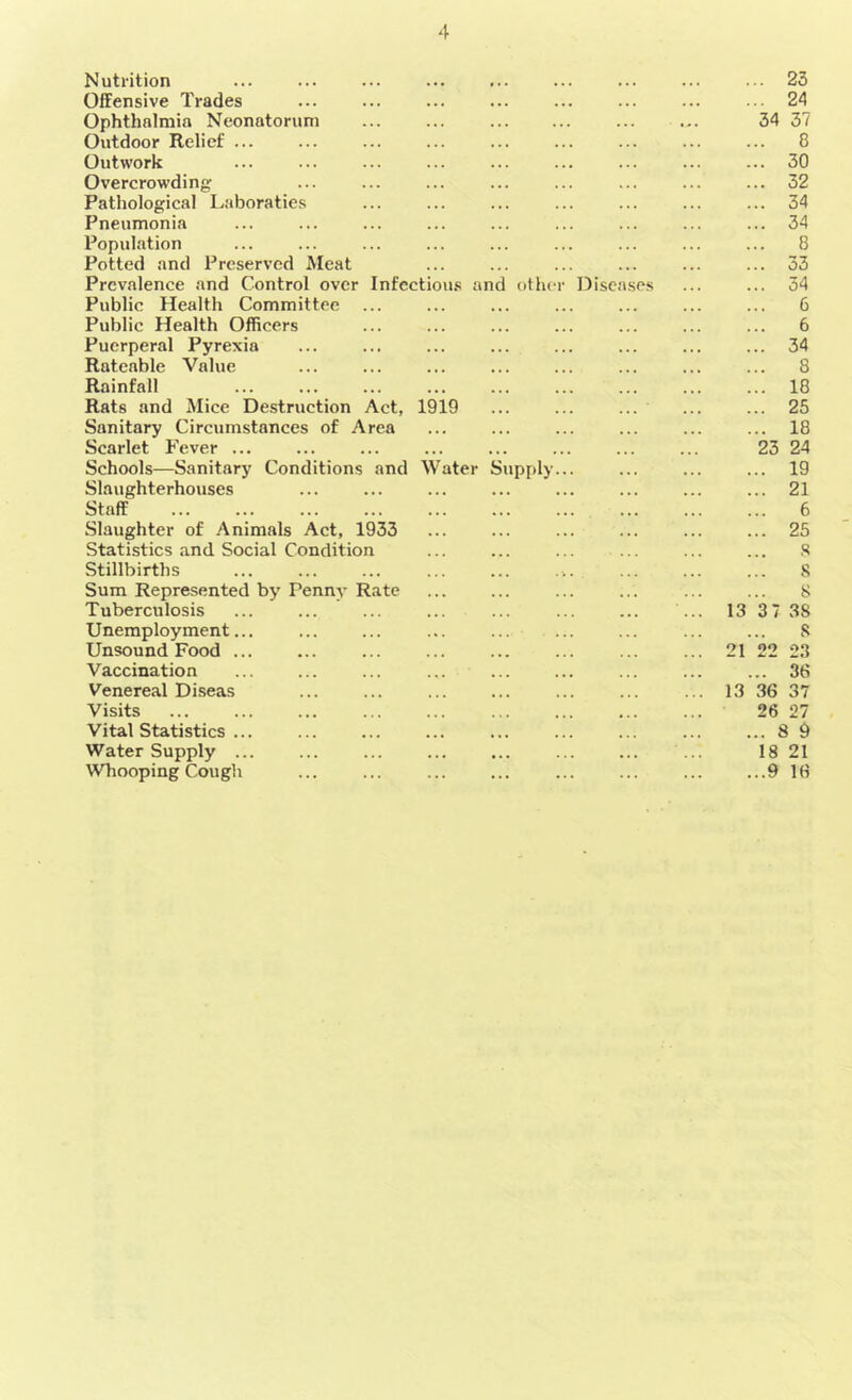 Nutrition . • • , . . ... ... 23 Offensive Trades ••• ... ... ... 24 Ophthalmia Neonatorum ... ... ... 34 37 Outdoor Relief ... ... 8 Outwork ... ... ... ... 30 Overcrowding ... ... ... ... 32 Pathological Laboraties ... ... ... 34 Pneumonia ... ... ... ... 34 Population ... ... ... ... 8 Potted and Preserved Meat ... ... ... ... 33 Prevalence and Control over Infectious and other Diseases ... 34 Public Health Committee ... ... ... ... 6 Public Health Officers ... ... ... ... 6 Puerperal Pyrexia ... ... ... ... 34 Rateable Value ... ... ... ... 8 Rainfall ... ... ... ... 18 Rats and Mice Destruction Act, 1919 ... 25 Sanitary Circumstances of Area ... ... ... ... 18 Scarlet Fever ... ... ... ... ... 23 24 Schools—Sanitary Conditions and Water Supply... ... 19 Slaughterhouses ... ... ... ... 21 Staff ... ... ... ... 6 Slaughter of Animals Act, 1933 ... ... ... ... 25 Statistics and Social Condition ... ... ... 8 Stillbirths 8 Sum Represented by Penny Rate ... ... ... 8 Tuberculosis ... ... ... 13 37 3S Unemployment... ... ... ... 8 Unsound Food ... ... ... ... 21 22 23 Vaccination ... ... ...  38 Venereal Diseas 13 36 37 Visits 26 27 Vital Statistics ... ... ... ... ... 8 9 Water Supply ... ... • . . ... 18 21 Whooping Cough ... ...9 16