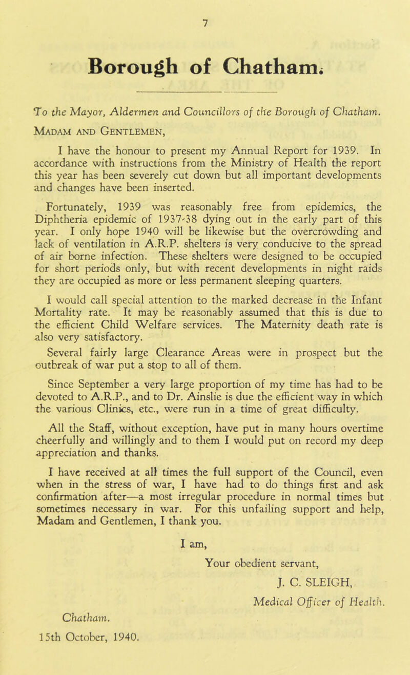 Borough of Chatham^ To the Mayor, Aldermen and Councillors of the Borough of Chatham. Madam and Gentlemen, I have the honour to present my Annual Report for 1939. In accordance with instructions from the Ministry of Health the report this year has been severely cut down but all important developments and changes have been inserted. Fortunately, 1939 was reasonably free from epidemics, the Diphtheria epidemic of 1937-38 dying out in the early part of this year. I only hope 1940 will be likewise but the overcrowding and lack of ventilation in A.R.P. shelters is very conducive to the spread of air borne infection. These shelters were designed to be occupied for short periods only, but with recent developments in night raids they are occupied as more or less permanent sleeping quarters. I would call special attention to the marked decrease in the Infant Mortality rate. It may be reasonably assumed that this is due to the efficient Child Welfare services. The Maternity death rate is also very satisfactory. Several fairly large Clearance Areas were in prospect but the outbreak of war put a stop to all of them. Since September a very large proportion of my time has had to be devoted to A.R.P., and to Dr. Ainslie is due the efficient way in which the various Clinics, etc., were run in a time of great difficulty. All the Staff, without exception, have put in many hours overtime cheerfully and willingly and to them I would put on record my deep appreciation and thanks. I have received at all times the full support of the Council, even when in the stress of war, I have had to do things first and ask confirmation after—a most irregular procedure in normal times but sometimes necessary in war. For this unfailing support and help, Madam and Gentlemen, I thank you. I am, Your obedient servant, J. C. SLEIGH, Medical Officer of Health. Chatham. 15th October, 1940.