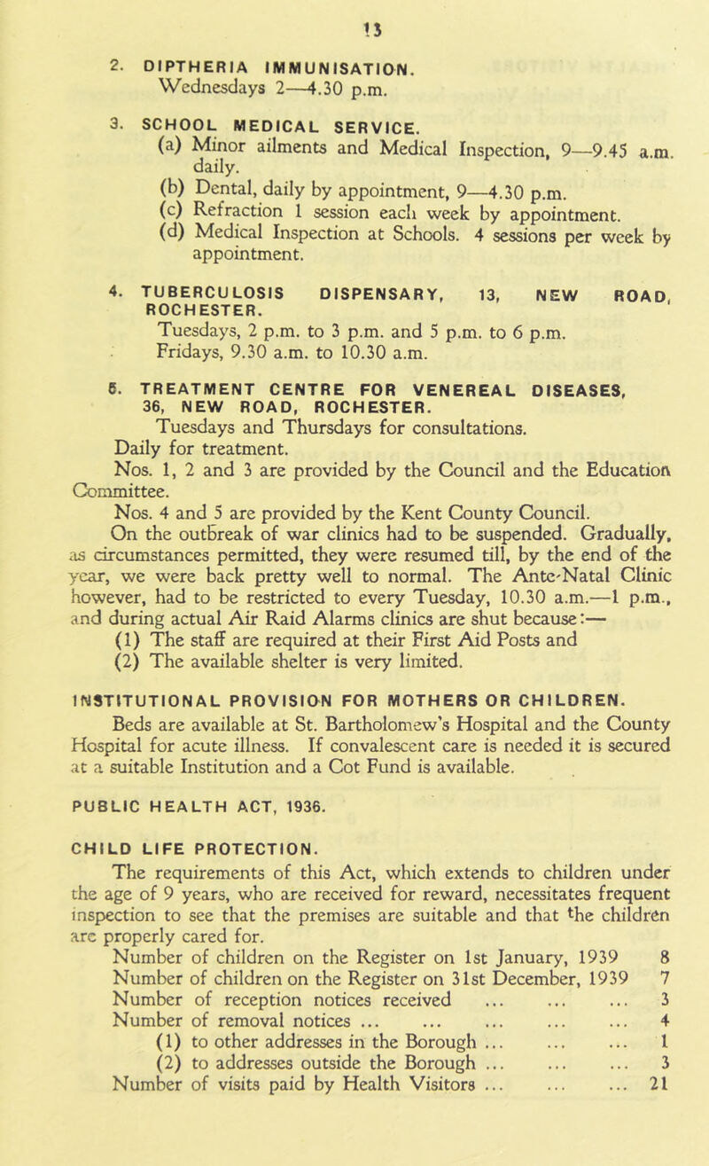n 2. DIPTHERIA IMMUNISATION. Wednesdays 2—4.30 p.m. 3. SCHOOL MEDICAL SERVICE. (a) Minor ailments and Medical Inspection, 9—9.45 a.ra. daily. (b) Dental, daily by appointment, 9—4.30 p.m. (c) Retraction 1 session each week by appointment. (d) Medical Inspection at Schools. 4 sessions per week by appointment. 4. TUBERCULOSIS DISPENSARY, 13, NEW ROAD, ROCHESTER. Tuesdays, 2 p.m. to 3 p.m. and 5 p.m. to 6 p.m. Fridays, 9.30 a.m. to 10.30 a.m. 6. TREATMENT CENTRE FOR VENEREAL DISEASES, 36, NEW ROAD, ROCHESTER. Tuesdays and Thursdays for consultations. Daily for treatment. Nos. 1, 2 and 3 are provided by the Council and the Education Committee. Nos. 4 and 5 are provided by the Kent County Council. On the outbreak of war clinics had to be suspended. Gradually, as circumstances permitted, they were resumed till, by the end of the year, we were back pretty well to normal. The Ante'Natal Clinic however, had to be restricted to every Tuesday, 10.30 a.m.—1 p.m., and during actual Air Raid Alarms clinics are shut because:— (1) The staff are required at their First Aid Posts and (2) The available shelter is very limited. INSTITUTIONAL PROVISION FOR MOTHERS OR CHILDREN. Beds are available at St. Bartholomew’s Hospital and the County Hospital for acute illness. If convalescent care is needed it is secured at a suitable Institution and a Cot Fund is available. PUBLIC HEALTH ACT, 1936. CHILD LIFE PROTECTION. The requirements of this Act, which extends to children under the age of 9 years, who are received for reward, necessitates frequent inspection to see that the premises are suitable and that *he children arc properly cared for. Number of children on the Register on 1st January, 1939 8 Number of children on the Register on 31st December, 1939 7 Number of reception notices received ... ... ... 3 Number of removal notices 4 (1) to other addresses in the Borough ... I (2) to addresses outside the Borough ... ... ... 3 Number of visits paid by Health Visitors ... ... ... 21