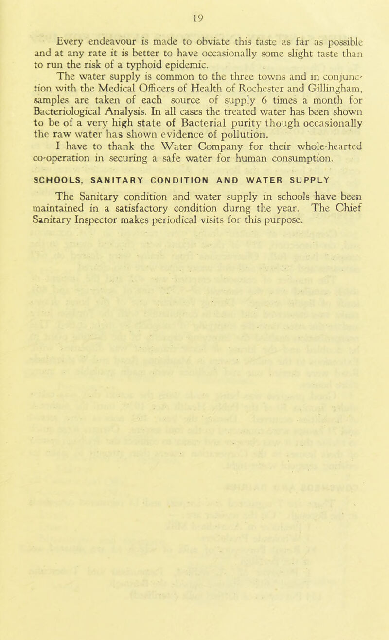 Every endeavour is made to obviate this taste as far as possible and at any rate it is better to have occasionally some slight taste than to run the risk of a typhoid epidemic. The water supply is common to the three towns and in conjunc' tion with the Medical Officers of Health of Rochester and Gillingham, samples are taken of each source of supply 6 times a month for Bacteriological Analysis. In all cases the treated water has been shown to be of a very high state of Bacterial purity though occasionally the raw water has shown evidence of pollution. I have to thank the Water Company for their wholehearted co-operation in securing a safe water for human consumption. SCHOOLS, SANITARY CONDITION AND WATER SUPPLY The Sanitary condition and water supply in schools have been maintained in a satisfactory condition durng the year. The Chief Sanitary Inspector makes periodical visits for this purpose.