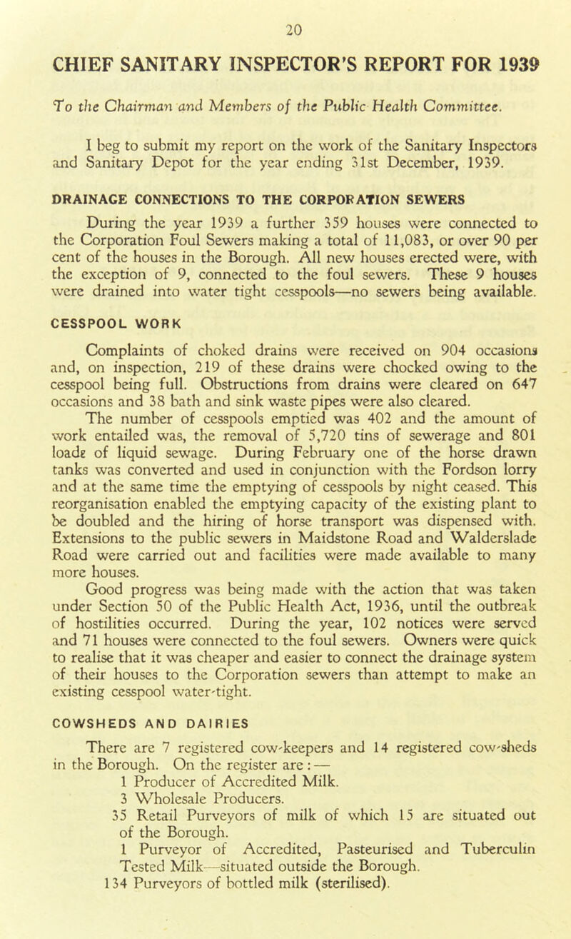 CHIEF SANITARY INSPECTOR’S REPORT FOR 1939 To the Chairman and Members of the Public Health Committee. I beg to submit my report on the work of the Sanitary Inspectors and Sanitary Depot for the year ending 31st December, 1939. DRAINAGE CONNECTIONS TO THE CORPORATION SEWERS During the year 1939 a further 359 houses were connected to the Corporation Foul Sewers making a total of 11,083, or over 90 per cent of the houses in the Borough. All new houses erected were, with the exception of 9, connected to the foul sewers. These 9 houses were drained into water tight cesspools—no sewers being available. CESSPOOL WORK Complaints of choked drains were received on 904 occasions and, on inspection, 219 of these drains were chocked owing to the cesspool being full. Obstructions from drains were cleared on 647 occasions and 38 bath and sink waste pipes were also cleared. The number of cesspools emptied was 402 and the amount of work entailed was, the removal of 5,720 tins of sewerage and 801 loade of liquid sewage. During February one of the horse drawn tanks was converted and used in conjunction with the Fordson lorry and at the same time the emptying of cesspools by night ceased. This reorganisation enabled the emptying capacity of the existing plant to be doubled and the hiring of horse transport was dispensed with. Extensions to the public sewers in Maidstone Road and Walderslade Road were carried out and facilities were made available to many more houses. Good progress was being made with the action that was taken under Section 50 of the Public Health Act, 1936, until the outbreak of hostilities occurred. During the year, 102 notices were served and 71 houses were connected to the foul sewers. Owners were quick to realise that it was cheaper and easier to connect the drainage system of their houses to the Corporation sewers than attempt to make an existing cesspool water-tight. COWSHEDS AND DAIRIES There are 7 registered cow-keepers and 14 registered cow-sheds in the Borough. On the register are: — 1 Producer of Accredited Milk. 3 Wholesale Producers. 35 Retail Purveyors of milk of which 15 are situated out of the Borough. 1 Purveyor of Accredited, Pasteurised and Tuberculin Tested Milk—situated outside the Borough. 134 Purveyors of bottled milk (sterilised).