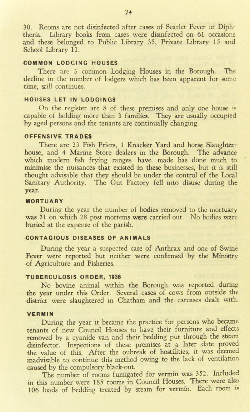 30. Rooms arc not disinfected after cases of Scarlet Fever or Diph- theria. Library books from cases were disinfected on 61 occasions and these belonged to Public Library 35, Private Library 15 and School Library 11. COMMON LODGING HOUSES There are 3 common Lodging Houses in the Borough. The decline in the number of lodgers which has been apparent for some time, still continues. HOUSES LET IN LODGINGS On the register are 8 of these premises and only one house is capable of holding more than 3 families. They are usually occupied by aged persons and the tenants are continually changing. OFFENSIVE TRADES There are 23 Fish Friers, 1 Knacker Yard and horse Slaughter' house, and 4 Marine Store dealers in the Borough. The advance which modern fish frying ranges have made has done much to minimise the nuisances that existed in these businesses, but it is still thought advisable that they should be under the control of the Local Sanitary Authority. The Gut Factory fell into disuse during the year. MORTUARY During the year the number of bodies removed to the mortuary was 31 on which 28 post mortems were carried out. No bodies were buried at the expense of the parish. CONTAGIOUS DISEASES OF ANIMALS During the year a suspected case of Anthrax and one of Swine Fever were reported but neither were confirmed by the Ministry of Agriculture and Fisheries. TUBERCULOSIS ORDER, 1938 No bovine animal within the Borough was reported during the year under this Order. Several cases of cows from outside the district were slaughtered in Chatham and the carcases dealt with. VERMIN During the year it became the practice for persons who became tenants of new Council Houses to have their furniture and effects removed by a cyanide van and their bedding put through the steam disinfector. Inspections of these premises at a later date proved the value of this. After the oubreak of hostilities, it was deemed inadvisable to continue this method owing to the lack of ventilation caused by the compulsory black'out. The number of rooms fumigated for vermin was 352. Included in this number were 185 rooms in Council Houses. There were also 106 loads of bedding treated by steam for vermin. Each room ie