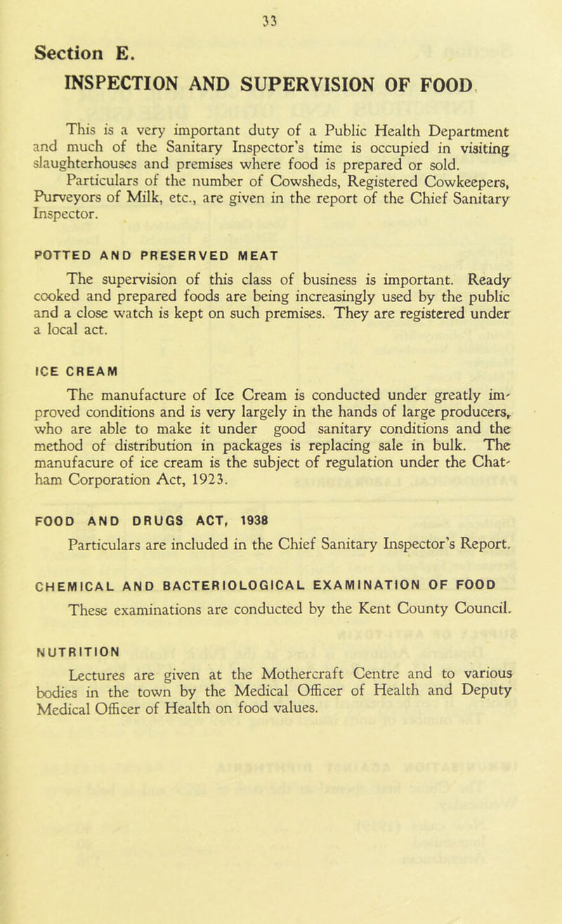 Section E. INSPECTION AND SUPERVISION OF FOOD This is a very important duty of a Public Health Department and much of the Sanitary Inspector’s time is occupied in visiting slaughterhouses and premises where food is prepared or sold. Particulars of the number of Cowsheds, Registered Cowkeepers, Purveyors of Milk, etc., are given in the report of the Chief Sanitary Inspector. POTTED AND PRESERVED MEAT The supervision of this class of business is important. Ready cooked and prepared foods are being increasingly used by the public and a close watch is kept on such premises. They are registered under a local act. ICE CREAM The manufacture of Ice Cream is conducted under greatly im' proved conditions and is very largely in the hands of large producers, who are able to make it under good sanitary conditions and the method of distribution in packages is replacing sale in bulk. The manufacure of ice cream is the subject of regulation under the Chat' ham Corporation Act, 1923. FOOD AND DRUGS ACT, 1938 Particulars are included in the Chief Sanitary Inspector’s Report. CHEMICAL AND BACTERIOLOGICAL EXAMINATION OF FOOD These examinations are conducted by the Kent County Council. NUTRITION Lectures are given at the Mothercraft Centre and to various bodies in the town by the Medical Officer of Health and Deputy Medical Officer of Health on food values.