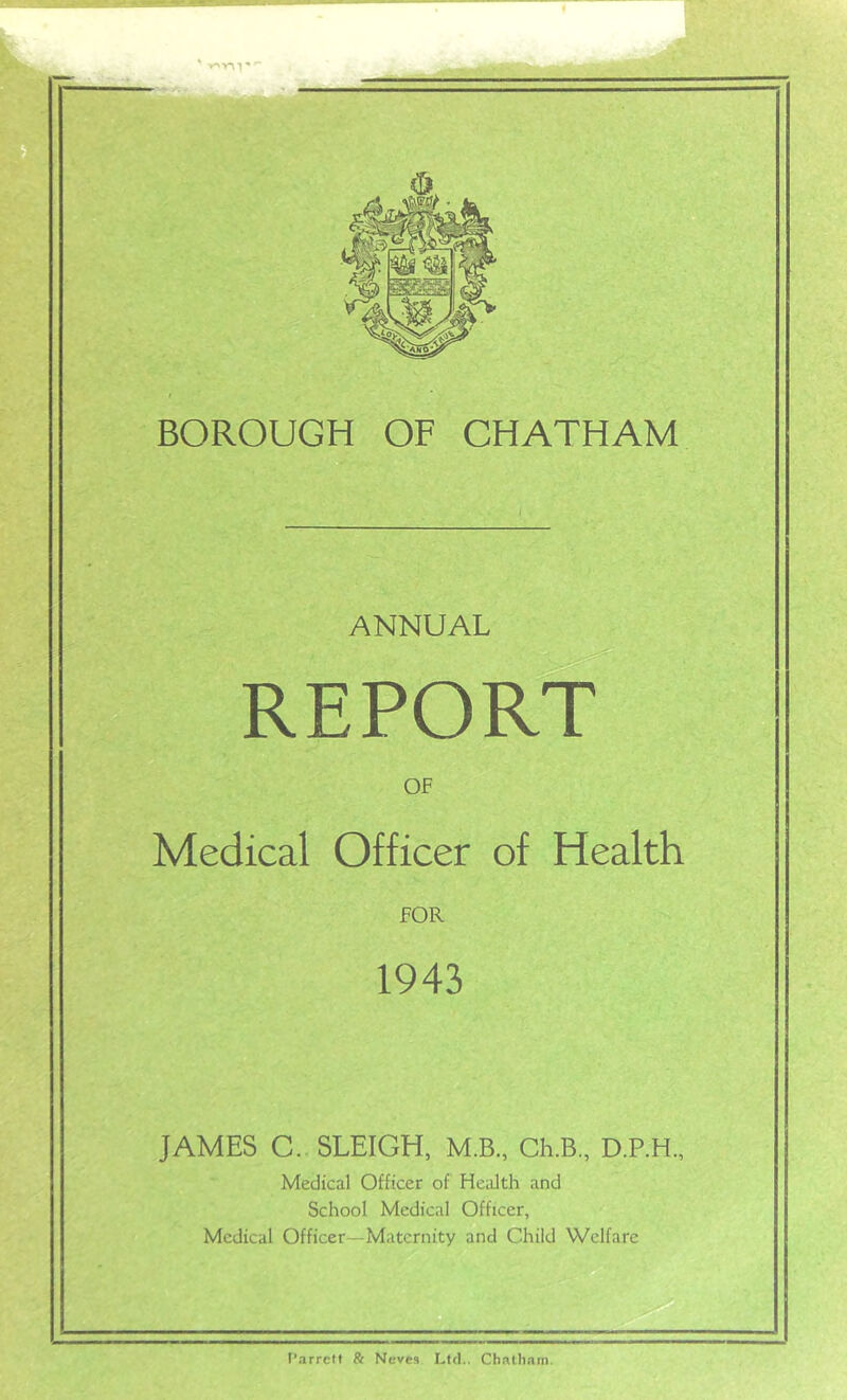 BOROUGH OF CHATHAM OF Medical Officer of Health fOR 1943 JAMES C. SLEIGH, M.B., Ch.B., D.P.H., Medical Officer of Health and School Medical Officer, Medical Officer—Maternity and Child Welfare T’arrelt & Neves Lftl.. Chatham.