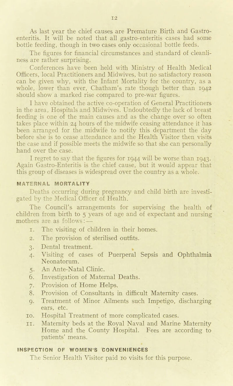 As last year the chief causes are Premature Birth and Gastro- enteritis. It will be noted that all gastro-enteritis cases had some bottle feeding, though in two cases only occasional bottle feeds. The figures for financial circumstances and standard of cleanli- ness are rather surprising. Conferences have been held with Ministry of Health Medical Officers, local Practitioners and Midwives, but no satisfactory reason can be given why, with the Infant Mortality for the country, as a whole, lower than ever, Chatham’s rate though better than 1942 should show a marked rise compared to pre-war figures. I have obtained the active co-operation of General Practitioners in the area. Hospitals and Midwives. Undoubtedly the lack of breast feeding is one of the main causes and as the change over so often takes place within 24 hours of the midwife ceasing attendance it has been arranged for the midwife to notify this department the day before she is to cease attendance and the Health Visitor then visits the case and if possible meets the midwife so that she can personally hand over the case. I regret to say that the figures for 1944 will be worse than 1943. Again Gastro-Enteritis is the chief cause, but it would appear that this group of diseases is widespread over the country as a whole. MATERNAL MORTALITY Deaths occurring during pregnancy and child birth are investi- gated by the Medical Officer of Health. The Council’s arrangements for supervising the health of children from birth to 5 years of age and of expectant and nursing mothers are as follows: — 1. The visiting of children in their homes. 2. The provision of sterilised outfits. 3. Dental treatment. ^ 4. Visiting of cases of Puerperal Sepsis and Ophthalmia Neonatorum. 5. An Ante-Natal Clinic. 6. Investigation of Maternal Deaths. 7. Provision of Home Helps. 8. Provision of Consultants in difficult Maternity cases. 9. Treatment of Minor Ailments such Impetigo, discharging ears, etc. 10. Hospital Treatment of more complicated cases. 11. Maternity beds at the Royal Naval and Marine Maternity Home and the County Hospital. Fees are according to patients’ means. INSPECTION OF WOMEN’S CONVENIENCES The Senior Health Visitor paid 10 visits for this purpose.