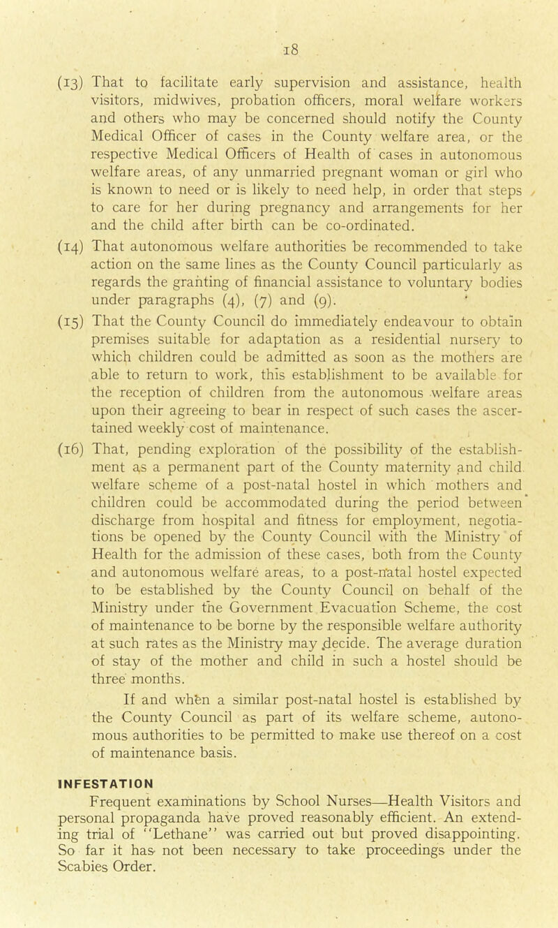 (13) That to facilitate early supervision and assistance, health visitors, midwives, probation officers, moral welfare workers and others who may be concerned should notify the County Medical Officer of cases in the County welfare area, or the respective Medical Officers of Health of cases in autonomous welfare areas, of any unmarried pregnant woman or girl who is known to need or is likely to need help, in order that steps to care for her during pregnancy and arrangements for her and the child after birth can be co-ordinated. (14) That autonomous welfare authorities be recommended to take action on the same lines as the County Council particularly as regards the granting of financial assistance to voluntary bodies under paragraphs (4), (7) and (9). {15) That the County Council do immediately endeavour to obtain premises suitable for adaptation as a residential nursery to which children could be admitted as soon as the mothers are able to return to work, this establishment to be available for the reception of children from the autonomous welfare areas upon their agreeing to bear in respect of such cases the ascer- tained weekly cost of maintenance. (16) That, pending exploration of the possibility of the establish- ment as a permanent part of the County maternity and child welfare scheme of a post-natal hostel in which mothers and children could be accommodated during the period between discharge from hospital and fitness for employment, negotia- tions be opened by the County Council with the Ministry of Health for the admission of these cases, both from the County and autonomous welfare areas, to a post-natal hostel expected to be established by the County Council on behalf of the Ministry under the Government Evacuation Scheme, the cost of maintenance to be borne by the responsible welfare authority at such rates as the Ministry may .decide. The average duration of stay of the mother and child in such a hostel should be three months. If and wh'en a similar post-natal hostel is established by the County Council as part of its welfare scheme, autono- mous authorities to be permitted to make use thereof on a cost of maintenance basis. INFESTATION Frequent examinations by School Nurses—Health Visitors and personal propaganda have proved reasonably efficient. An extend- ing trial of “Lethane” was carried out but proved disappointing. So far it has- not been necessary to take proceedings under the Scabies Order.