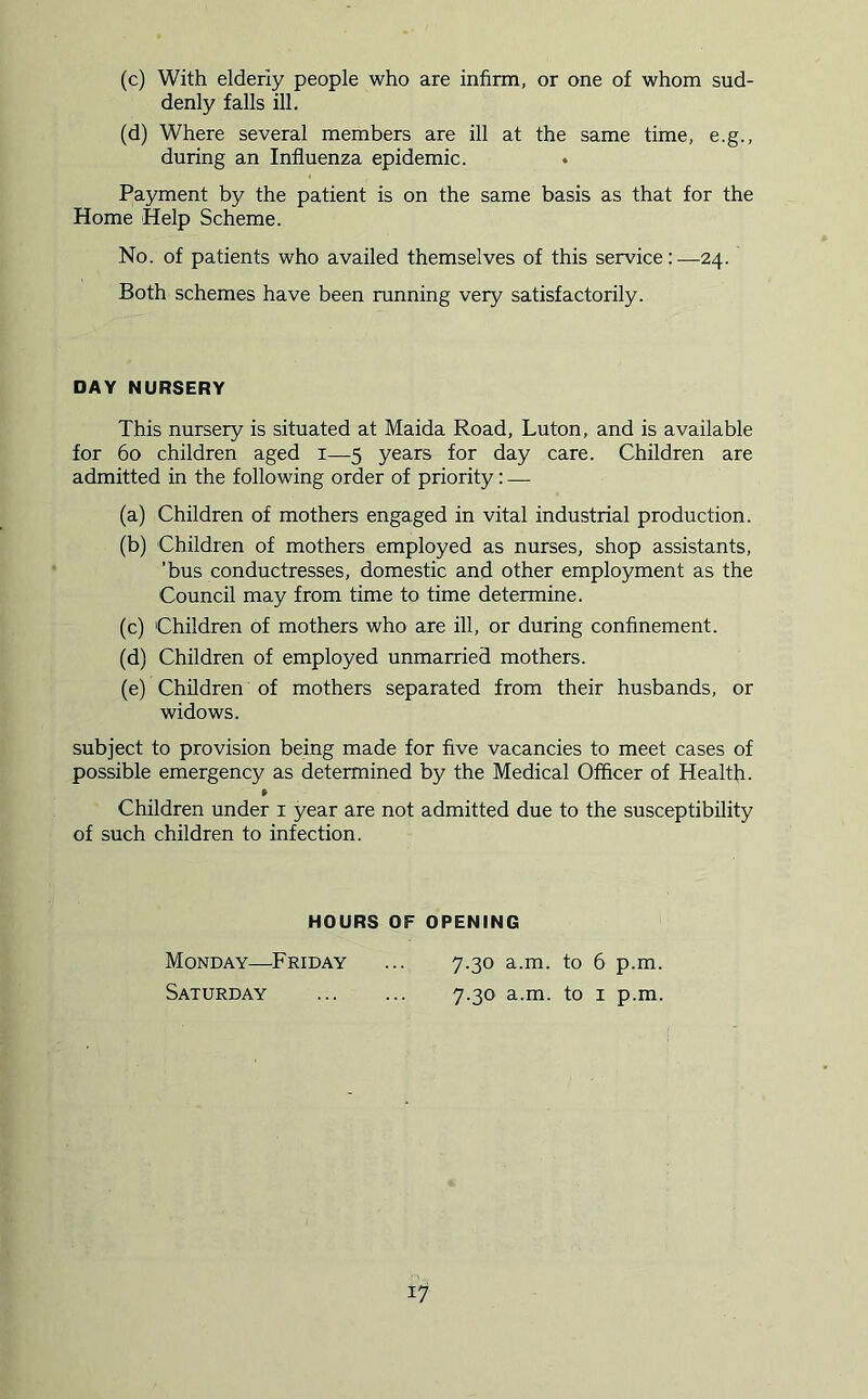 (c) With elderly people who are infirm, or one of whom sud- denly falls ill. (d) Where several members are ill at the same time, e.g., during an Influenza epidemic. . Payment by the patient is on the same basis as that for the Home Help Scheme. No. of patients who availed themselves of this service:—24. Both schemes have been running very satisfactorily. DAY NURSERY This nursery is situated at Maida Road, Luton, and is available for 60 children aged i—5 years for day care. Children are admitted in the following order of priority: — (a) Children of mothers engaged in vital industrial production. (b) Children of mothers employed as nurses, shop assistants, ’bus conductresses, domestic and other employment as the Council may from time to time determine. (c) Children of mothers who are ill, or during confinement. (d) Children of employed unmarried mothers. (e) Children of mothers separated from their husbands, or widows. subject to provision being made for five vacancies to meet cases of possible emergency as determined by the Medical Officer of Health. Children under i year are not admitted due to the susceptibility of such children to infection. HOURS OF OPENING Monday—^Friday Saturday 7.30 a.m. to 6 p.m. 7.30 a.m. to I p.m.