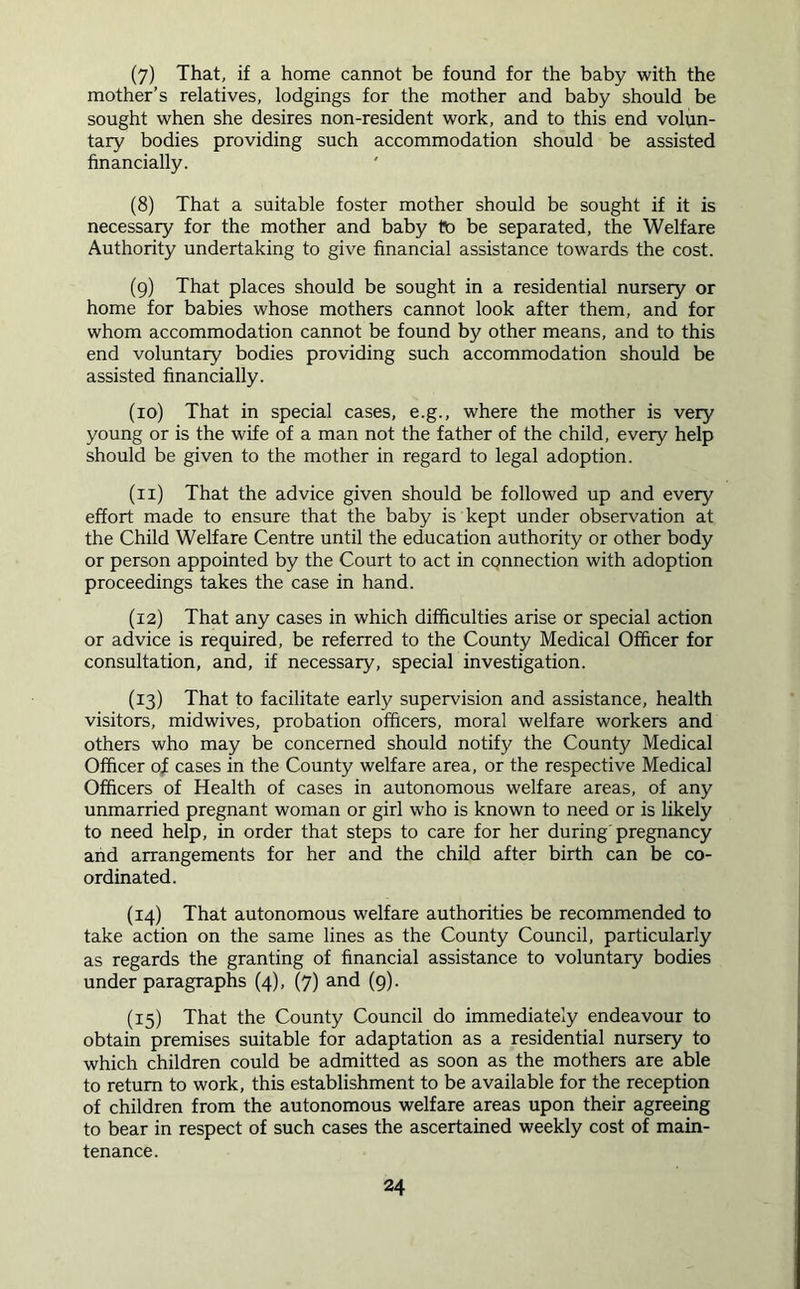 (7) That, if a home cannot be found for the baby with the mother’s relatives, lodgings for the mother and baby should be sought when she desires non-resident work, and to this end volun- tary bodies providing such accommodation should be assisted financially. (8) That a suitable foster mother should be sought if it is necessary for the mother and baby to be separated, the Welfare Authority undertaking to give financial assistance towards the cost. (9) That places should be sought in a residential nurseiy or home for babies whose mothers cannot look after them, and for whom accommodation cannot be found by other means, and to this end voluntary bodies providing such accommodation should be assisted financially. (10) That in special cases, e.g., where the mother is very young or is the wife of a man not the father of the child, every help should be given to the mother in regard to legal adoption. (11) That the advice given should be followed up and every effort made to ensure that the baby is kept under observation at the Child Welfare Centre until the education authority or other body or person appointed by the Court to act in CQnnection with adoption proceedings takes the case in hand. (12) That any cases in which difficulties arise or special action or advice is required, be referred to the County Medical Officer for consultation, and, if necessary, special investigation. (13) That to facilitate early supervision and assistance, health visitors, midwives, probation officers, moral welfare workers and others who may be concerned should notify the County Medical Officer of cases in the County welfare area, or the respective Medical Officers of Health of cases in autonomous welfare areas, of any unmarried pregnant woman or girl who is known to need or is likely to need help, in order that steps to care for her during'pregnancy and arrangements for her and the child after birth can be co- ordinated. (14) That autonomous welfare authorities be recommended to take action on the same lines as the County Council, particularly as regards the granting of financial assistance to voluntary bodies under paragraphs (4), (7) and (9). (15) That the County Council do immediately endeavour to obtain premises suitable for adaptation as a residential nursery to which children could be admitted as soon as the mothers are able to return to work, this establishment to be available for the reception of children from the autonomous welfare areas upon their agreeing to bear in respect of such cases the ascertained weekly cost of main- tenance.