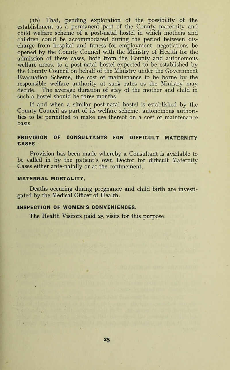 (i6) That, pending exploration of the possibility of the establishment as a permanent part of the County maternity and child welfare scheme of a post-natal hostel in which mothers and children could be accommodated during the period between dis- charge from hospital and fitness for employment, negotiations be opened by the County Council with the Ministry of Health for the admission of these cases, both from the County and autonomous welfare areas, to a post-natal hostel expected to be established by the County Council on behalf of the Ministry under the Government Evacuation Scheme, the cost of maintenance to be borne by the responsible welfare authority at such rates as the Ministry may decide. The average duration of stay of the mother and child in such a hostel should be three months. If and when a similar post-natal hostel is established by the County Council as part of its welfare scheme, autonomous authori- ties to be permitted to make use thereof on a cost of maintenance basis. PROVISION OF CONSULTANTS FOR DIFFICULT MATERNITY CASES Provision has been made whereby a Consultant is available to be called in by the patient’s own Doctor for difficult Maternity Cases either ante-natally or at the confinement. MATERNAL MORTALITY. Deaths occuring during pregnancy and child birth are investi- gated by the Medical Officer of Health. INSPECTION OF WOMEN’S CONVENIENCES. The Health Visitors paid 25 visits for this purpose.