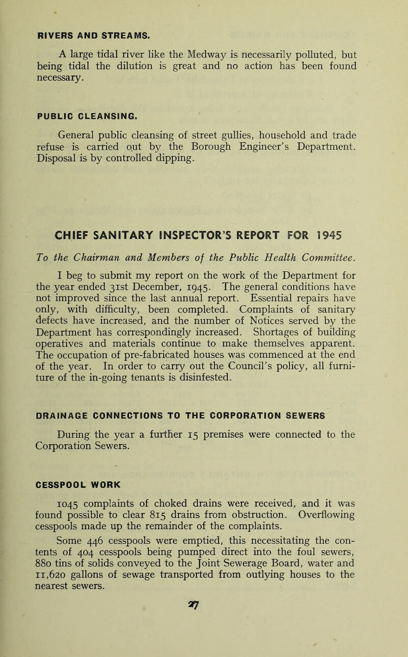 RIVERS AND STREAMS. A large tidal river like the Medway is necessarily polluted, but being tidal the dilution is great and no action has been found necessary. PUBLIC CLEANSING. General public cleansing of street gullies, household and trade refuse is carried out by the Borough Engineer’s Department. Disposal is by controlled dipping. CHIEF SANITARY INSPECTOR’S REPORT FOR 1945 To the Chairman and Members of the Public Health Committee. I beg to submit my report on the work of the Department for the year ended 31st December, 1945. The general conditions have not improved since the last annual report. Essential repairs have only, with difficulty, been completed. Complaints of sanitary defects have increased, and the number of Notices served by the Department has correspondingly increased. Shortages of building operatives and materials continue to make themselves apparent. The occupation of pre-fabricated houses was commenced at the end of the year. In order to carry out the Council’s policy, all furni- ture of the in-going tenants is disinfested. DRAINAGE CONNECTIONS TO THE CORPORATION SEWERS During the year a further 15 premises were connected to the Corporation Sewers. CESSPOOL WORK 1045 complaints of choked drains were received, and it was found possible to clear 815 drains from obstruction. Overflowing cesspools made up the remainder of the complaints. Some 446 cesspools were emptied, this necessitating the con- tents of 404 cesspools being pumped direct into the foul sewers, 880 tins of solids conveyed to the Joint Sewerage Board, water and 11,620 gallons of sewage transported from outlying houses to the nearest sewers. 37