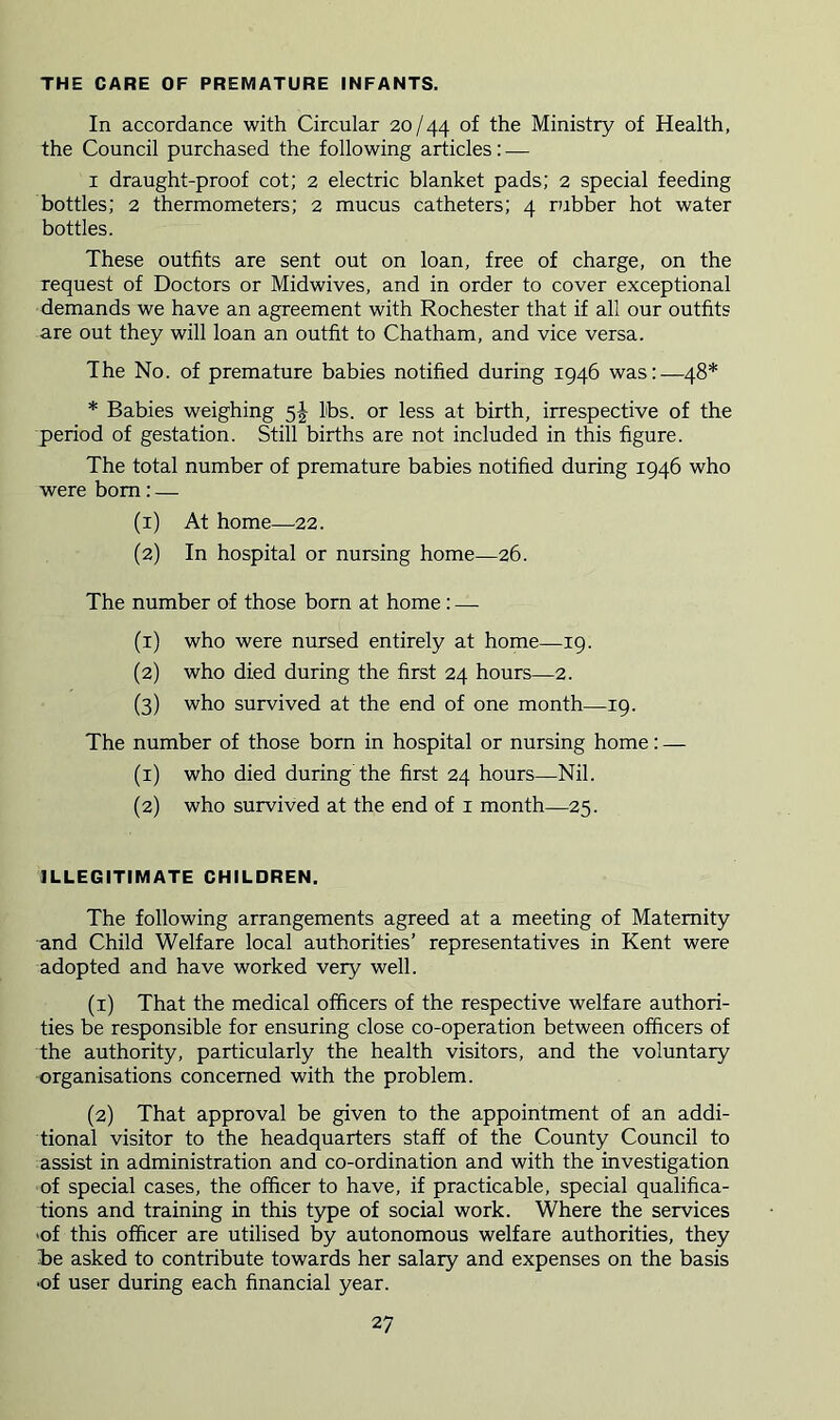 THE CARE OF PREMATURE INFANTS. In accordance with Circular 20/44 of the Ministry of Health, the Council purchased the following articles: — I draught-proof cot; 2 electric blanket pads; 2 special feeding bottles; 2 thermometers; 2 mucus catheters; 4 rubber hot water bottles. These outfits are sent out on loan, free of charge, on the request of Doctors or Midwives, and in order to cover exceptional demands we have an agreement with Rochester that if all our outfits are out they will loan an outfit to Chatham, and vice versa. The No. of premature babies notified during 1946 was:—48* * Babies weighing 5J lbs. or less at birth, irrespective of the period of gestation. Still births are not included in this figure. The total number of premature babies notified during 1946 who were bom: — (1) At home—22. (2) In hospital or nursing home—26. The number of those born at home: — (1) who were nursed entirely at home—19. (2) who died during the first 24 hours—2. (3) who survived at the end of one month—19. The number of those born in hospital or nursing home: — (1) who died during the first 24 hours—Nil. (2) who survived at the end of i month—25. ILLEGITIMATE CHILDREN. The following arrangements agreed at a meeting of Maternity and Child Welfare local authorities’ representatives in Kent were adopted and have worked very well. (1) That the medical officers of the respective welfare authori- ties be responsible for ensuring close co-operation between officers of the authority, particularly the health visitors, and the voluntary organisations concerned with the problem. (2) That approval be given to the appointment of an addi- tional visitor to the headquarters staff of the County Council to assist in administration and co-ordination and with the investigation of special cases, the officer to have, if practicable, special qualifica- tions and training in this type of social work. Where the services 'of this officer are utilised by autonomous welfare authorities, they be asked to contribute towards her salary and expenses on the basis •of user during each financial year.