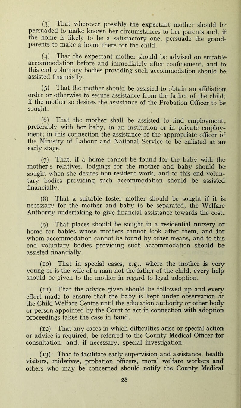 (3) That wherever possible the expectant mother should b*- persuaded to make known her circumstances to her parents and, if the home is likely to be a satisfactory one, persuade the grand- parents to make a home there for the child. (4) That the expectant mother should be advised on suitable- accommodation before and immediately after confinement, and to this end voluntary bodies providing such accommodation should be assisted financially. (5) That the mother should be assisted to obtain an affiliation- order or otherwise to secure assistance from the father of the child;- if the mother so desires the assistance of the Probation Officer to be sought. (6) That the mother shall be assisted to find employment,, preferably with her baby, in an institution or in private employ- ment; in this connection the assistance of the appropriate officer of the Ministry of Labour and National Service to be enlisted at an early stage. (7) That, if a home cannot be found for the baby with the mother’s relatives, lodgings for the mother and baby should be sought when she desires non-resident work, and to this end volun- tary bodies providing such accommodation should be assisted financially. (8) That a suitable foster mother should be sought if it is, necessary for the mother and baby to be separated, the Welfare Authority undertaking to give financial assistance towards the cost.. (g) That places should be sought in a residential nursery or home for babies whose mothers cannot look after them, and for whom accommodation cannot be found by other means, and to this- end voluntary bodies providing such accommodation should be- assisted financially. (10) That in special cases, e.g., where the mother is very- young or is the wife of a man not the father of the child, every help should be given to the mother in regard to legal adoption. (11) That the advice given should be followed up and every effort made to ensure that the baby is kept under observation at the Child Welfare Centre until the education authority or other body or person appointed by the Court to act in connection with adoption proceedings takes the case in hand. (12) That any cases in which difficulties arise or special action or advice is required, be referred to the County Medical Officer for consultation, and, if necessary, special investigation. (13) That to facilitate early supervision and assistance, health visitors, midwives, probation officers, moral welfare workers and others who may be concerned should notify the County Medical