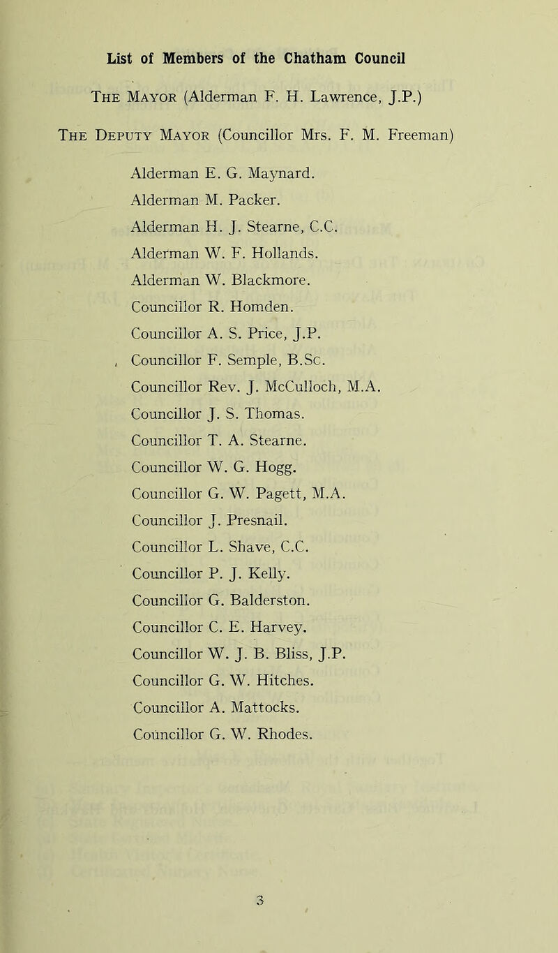 List of Members of the Chatham Council The Mayor (Alderman F. H. Lawrence, J.P.) The Deputy Mayor (Councillor Mrs. F. M. Freeman) Alderman E. G. Maynard. Alderman M. Packer. Alderman H. J. Stearne, C.C. Alderman W. F. Hollands. Alderman W. Blackmore. Councillor R. Homden. Councillor A. S. Price, J.P. , Councillor F. Semple, B.Sc. Councillor Rev. J. McCulloch, M.A. Councillor J. S. Thomas. Councillor T. A. Stearne. Councillor W. G. Hogg. Councillor G. W. Pagett, M.A. Councillor J. Presnail. Councillor L. Shave, C.C. Councillor P. J. Kelly. Councillor G. Balderston. Councillor C. E. Harvey. Councillor W. J. B. Bliss, J.P. Councillor G. W. Hitches. Councillor A. Mattocks. Councillor G. W. Rhodes.