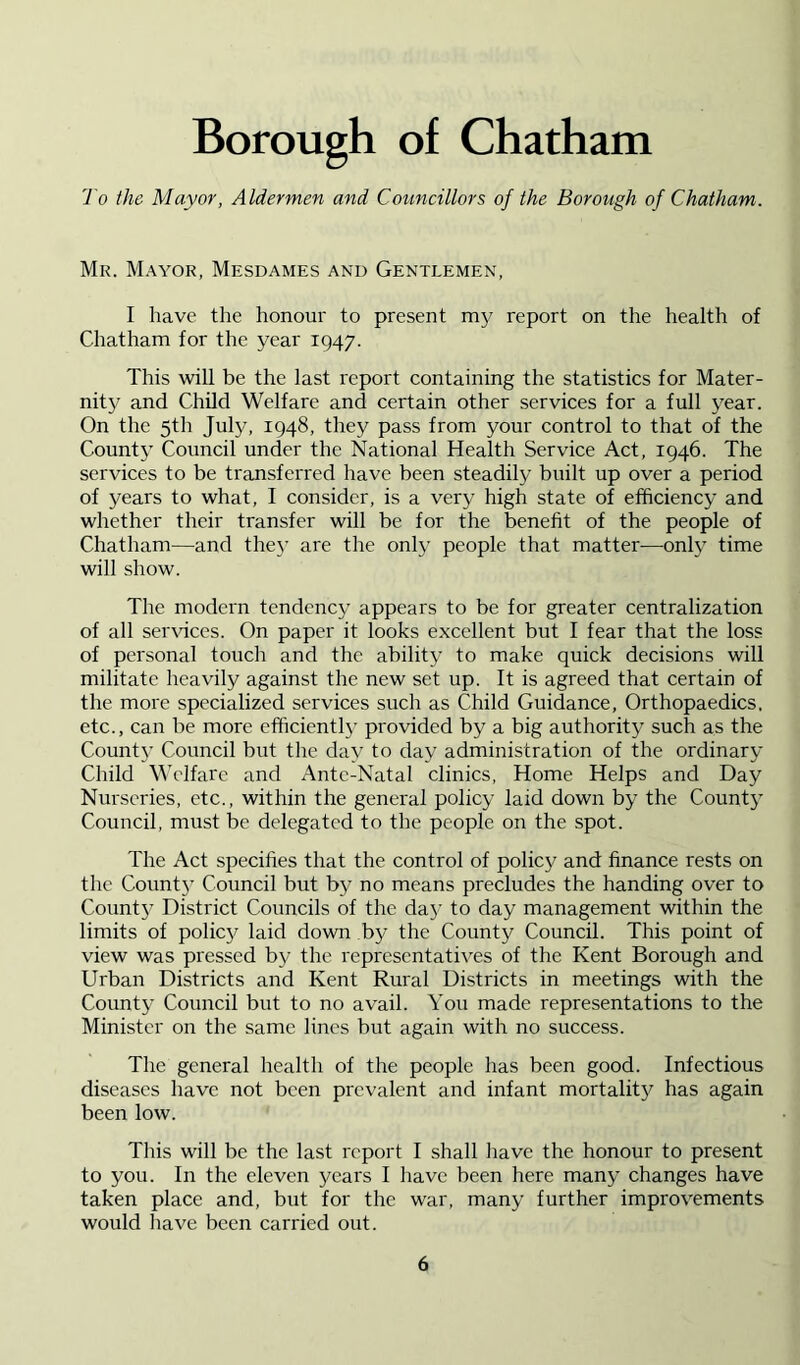 To the Mayor, Aldermen and Councillors of the Borough of Chatham. Mr. Mayor, Mesdames and Gentlemen, I have the honour to present my report on the health of Chatham for the year 1947. This will be the last report containing the statistics for Mater- nity and Child Welfare and certain other services for a full year. On the 5th July, 1948, they pass from your control to that of the County Council under the National Health Service Act, 1946. The services to be transferred have been steadily built up over a period of years to what, I consider, is a very high state of efficiency and whether their transfer will be for the benefit of the people of Chatham—and the}’ are the only people that matter—only time will show. The modern tendency appears to be for greater centralization of all seiAuccs. On paper it looks excellent but I fear that the loss of personal touch and the ability to make quick decisions will militate heavily against the new set up. It is agreed that certain of the more specialized services such as Child Guidance, Orthopaedics, etc., can be more efficiently provided by a big authority such as the County Council but the day to day administration of the ordinary Child Welfare and Ante-Natal clinics. Home Helps and Day Nurseries, etc., within the general policy laid down by the County Council, must be delegated to the people on the spot. The Act specifies that the control of policy and finance rests on the Count}’ Council but by no means precludes the handing over to County District Councils of the day to day management within the limits of policy laid down by the County Council. This point of view was pressed by the representatives of the Kent Borough and Urban Districts and Kent Rural Districts in meetings with the Coimty Council but to no avail. You made representations to the Minister on the same lines but again with no success. The general health of the people has been good. Infectious diseases have not been prevalent and infant mortality has again been low. This will be the last report I shall have the honour to present to you. In the eleven years I have been here many changes have taken place and, but for the war, many further improvements would liave been carried out.