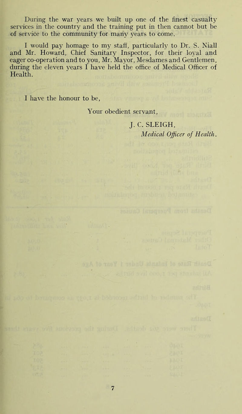 During the war years we built up one of the finest casualty services in the country and the training put in then cannot but be of service to the community for many years to come. I would pay homage to my staff, particularly to Dr. S. Niall and Mr. Howard, Chief Sanitary Inspector, for their loyal and eager co-operation and to you, Mr. Mayor, Mesdames and Gentlemen, during the eleven years I have held the office of Medical Officer of Health. I have the honour to be, Your obedient servant, J. C. SLEIGH, Medical Officer of Health.