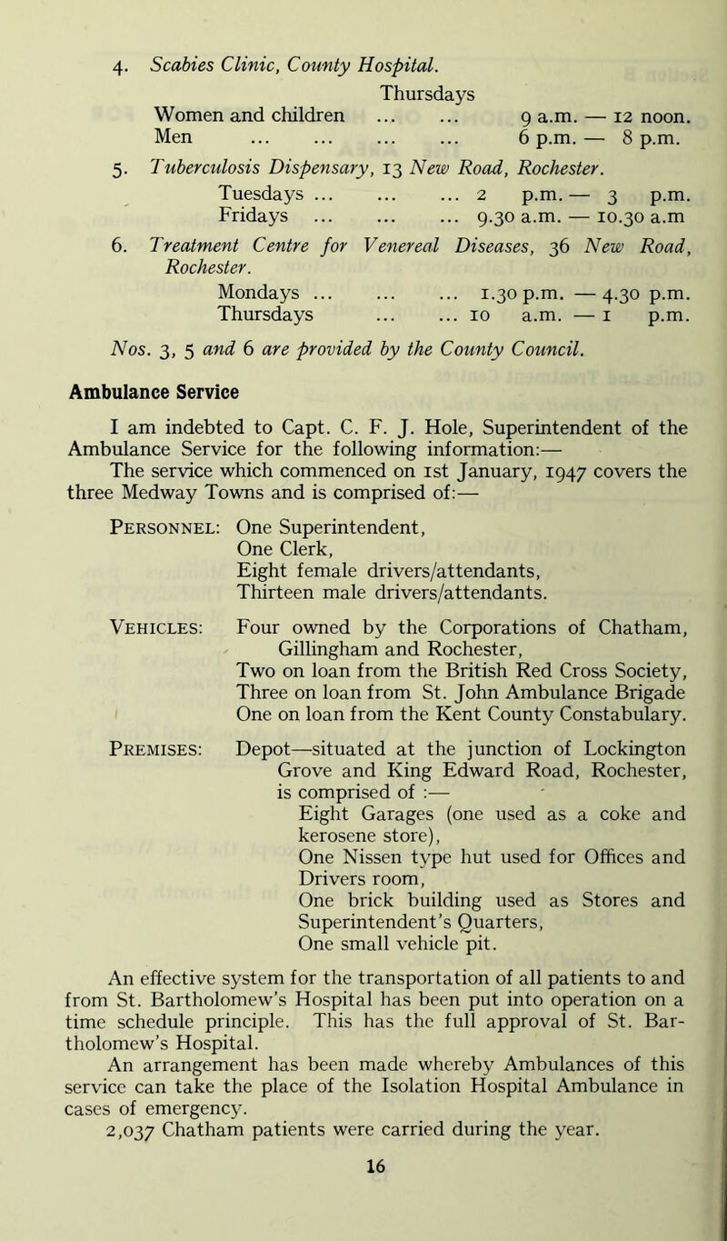 4- 5- 6. Scabies Clinic, County Hospital. Thursdays Women and children g a.m. — 12 noon. Men ... ... ... ... 6 p.m.— 8 p.m. Tuberculosis Dispensary, 13 New Road, Rochester. Tuesdays 2 p.m. — 3 p.m. Fridays 9.30 a.m. — 10.30 a.m Treatment Centre for Venereal Diseases, 36 New Road, Rochester. Mondays ... 1.30p.m. —4.30 p.m. Thursdays 10 a.m. — i p.m. Nos. 3, 5 and 6 are provided by the County Council. Ambulance Service I am indebted to Capt. C. F. J. Hole, Superintendent of the Ambulance Service for the following information:— The service which commenced on ist January, 1947 covers the three Medway Towns and is comprised of:— Personnel: One Superintendent, One Clerk, Eight female drivers/attendants. Thirteen male drivers/attendants. Vehicles: Four owned by the Corporations of Chatham, Gillingham and Rochester, Two on loan from the British Red Cross Society, Three on loan from St. John Ambulance Brigade One on loan from the Kent County Constabulary. Premises: Depot—situated at the junction of Lockington Grove and King Edward Road, Rochester, is comprised of :— Eight Garages (one used as a coke and kerosene store). One Nissen type hut used for Offices and Drivers room. One brick building used as Stores and Superintendent’s Quarters, One small vehicle pit. An effective system for the transportation of all patients to and from St. Bartholomew’s Hospital has been put into operation on a time schedule principle. This has the full approval of St. Bar- tholomew’s Hospital. An arrangement has been made whereby Ambulances of this service can take the place of the Isolation Hospital Ambulance in cases of emergency. 2,037 Chatham patients were carried during the year.