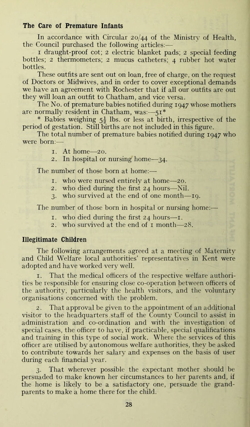 The Care of Premature Infants In accordance with Circular 20/44 of fho Ministry of Health, the Council purchased the following articles:— I draught-proof cot; 2 electric blanket pads; 2 special feeding bottles; 2 thermometers; 2 mucus catheters; 4 rubber hot water bottles. These outfits are sent out on loan, free of charge, on the request of Doctors or Midwives, and in order to cover exceptional demands we have an agreement with Rochester that if all our outfits are out they will loan an outfit to Chatham, and vice versa. The No. of premature babies notified during 1947 whose mothers are normally resident in Chatham, was:—51* * Babies weighing 5^ lbs. or less at birth, irrespective of the period of gestation. Still births are not included in this figure. The total number of premature babies notified during 1947 who were born:— 1. At home—20. 2. In hospital or nursing home—34. The number of those born at home:—• 1. who were nursed entirely at home—20. 2. who died during the first 24 hours—Nil. 3. who survived at the end of one month—19. The number of those born in hospital or nursing home:— 1. who died during the first 24 hours—i. 2. who survived at the end of i month—28. Illegitimate Children The following arrangements agreed at a meeting of Maternitj' and Child Welfare local authorities’ representatives in Kent were adopted and have worked very well. 1. That the medical officers of the respective welfare authori- ties be responsible for ensuring close co-operation between officers of the authority, particularly the health visitors, and the voluntary organisations concerned with tlie problem. 2. That approval be given to the appointment of an additional visitor to the headquarters staff of the County Council to assist in administration and co-ordination and with the investigation of special cases, the officer to have, if practicable, special qualifications and training in this type of social work. Where the services of this officer are utilised by autonomous welfare authorities, they be asked to contribute towards her salary and expenses on the basis of user during each financial year. 3. That wherever possible the expectant mother should be persuaded to make known her circumstances to her parents and, if the home is likely to be a satisfactory one, persuade the grand- parents to make a home there for the child.