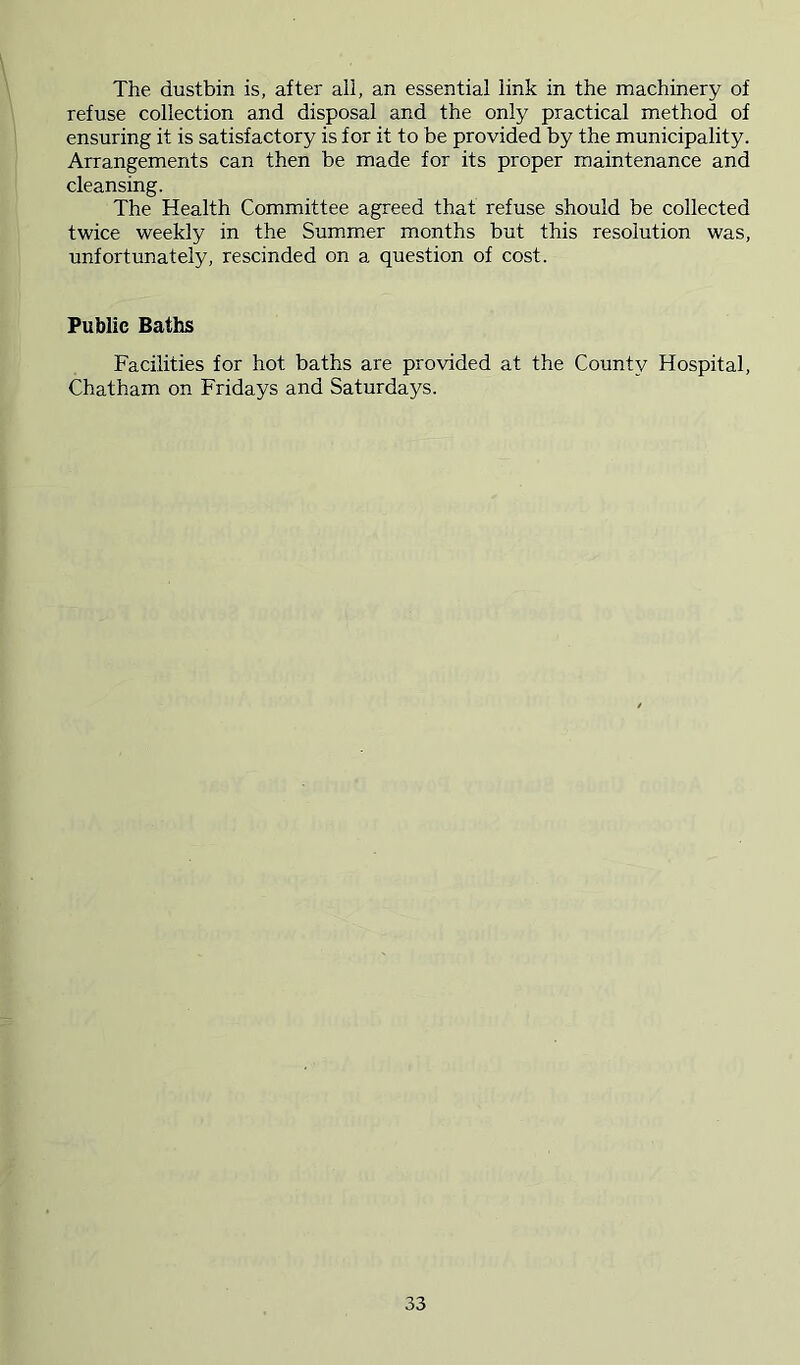 The dustbin is, after all, an essential link in the machinery of refuse collection and disposal and the only practical method of ensuring it is satisfactory is for it to be provided by the municipality. Arrangements can then be made for its proper maintenance and cleansing. The Health Committee agreed that refuse should be collected twice weekly in the Summer months but this resolution was, unfortunately, rescinded on a question of cost. Public Baths Facilities for hot baths are provided at the County Hospital, Chatham on Fridays and Saturdays.