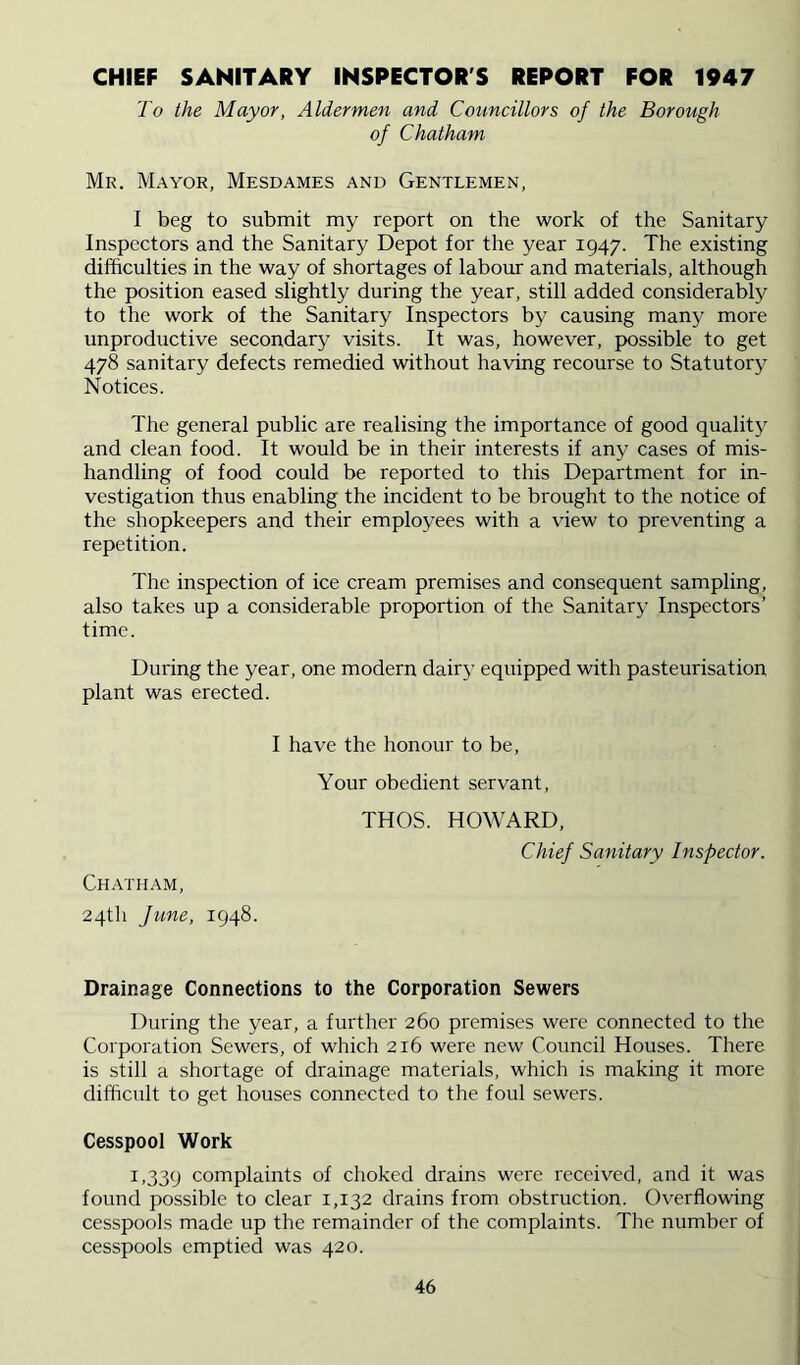 CHIEF SANITARY INSPECTOR'S REPORT FOR 1947 To the Mayor, Aldermen and Councillors of the Borough of Chatham Mr. Mayor, Mesdames and Gentlemen, I beg to submit my report on the work of the Sanitary Inspectors and the Sanitary Depot for the year 1947. The existing difficulties in the way of shortages of labour and materials, although the position eased slightly during the year, still added considerably to the work of the Sanitary Inspectors by causing many more unproductive secondarj^ visits. It was, however, possible to get 478 sanitary defects remedied without having recourse to Statutory Notices. The general public are realising the importance of good quality and clean food. It would be in their interests if any cases of mis- handling of food could be reported to this Department for in- vestigation thus enabling the incident to be brought to the notice of the shopkeepers and their employees with a view to preventing a repetition. The inspection of ice cream premises and consequent sampling, also takes up a considerable proportion of the Sanitary Inspectors’ time. During the year, one modern dairy equipped with pasteurisation plant was erected. I have the honour to be. Your obedient servant. THOS. HOWARD, Chief Sanitary Inspector. Chath.\m, 24th June, 1948. Drainage Connections to the Corporation Sewers During the year, a further 260 premises were connected to the Corporation Sewers, of which 216 were new Council Houses. There is still a shortage of drainage materials, which is making it more difficult to get houses connected to the foul sewers. Cesspool Work 1.339 complaints of choked drains were received, and it was found possible to clear 1,132 drains from obstruction. Overflowing cesspools made up the remainder of the complaints. The number of cesspools emptied was 420.