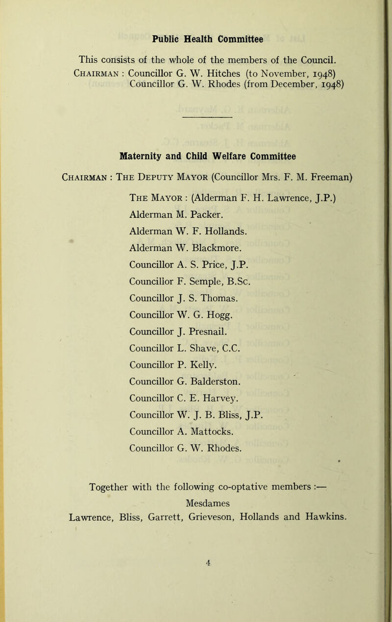 Public Health Committee This consists of the whole of the members of the Council. Chairman : Councillor G. W. Hitches (to November, 1948) Councillor G. W. Rhodes (from December, 1948) Maternity and Child Welfare Committee Chairman : The Deputy Mayor (Councillor Mrs. F. M. Freeman) The Mayor : (Alderman F. H. Lawrence, J.P.) Alderman M. Packer. Alderman W. F. Hollands. Alderman W. Blackmore. Councillor A. S. Price, J.P. Councillor F. Semple, B.Sc. Councillor J. S. Thomas. Councillor W. G. Hogg. Councillor J. Presnail. Councillor L. Shave, C.C. Councillor P. Kelly. Councillor G. Balderston. Councillor C. E. Harvey. Councillor W. J. B. Bliss, J.P. Councillor A. Mattocks. Councillor G. W. Rhodes. Together with the following co-optative members :— Mesdames Lawrence, Bliss, Garrett, Grieveson, Hollands and Hawkins.