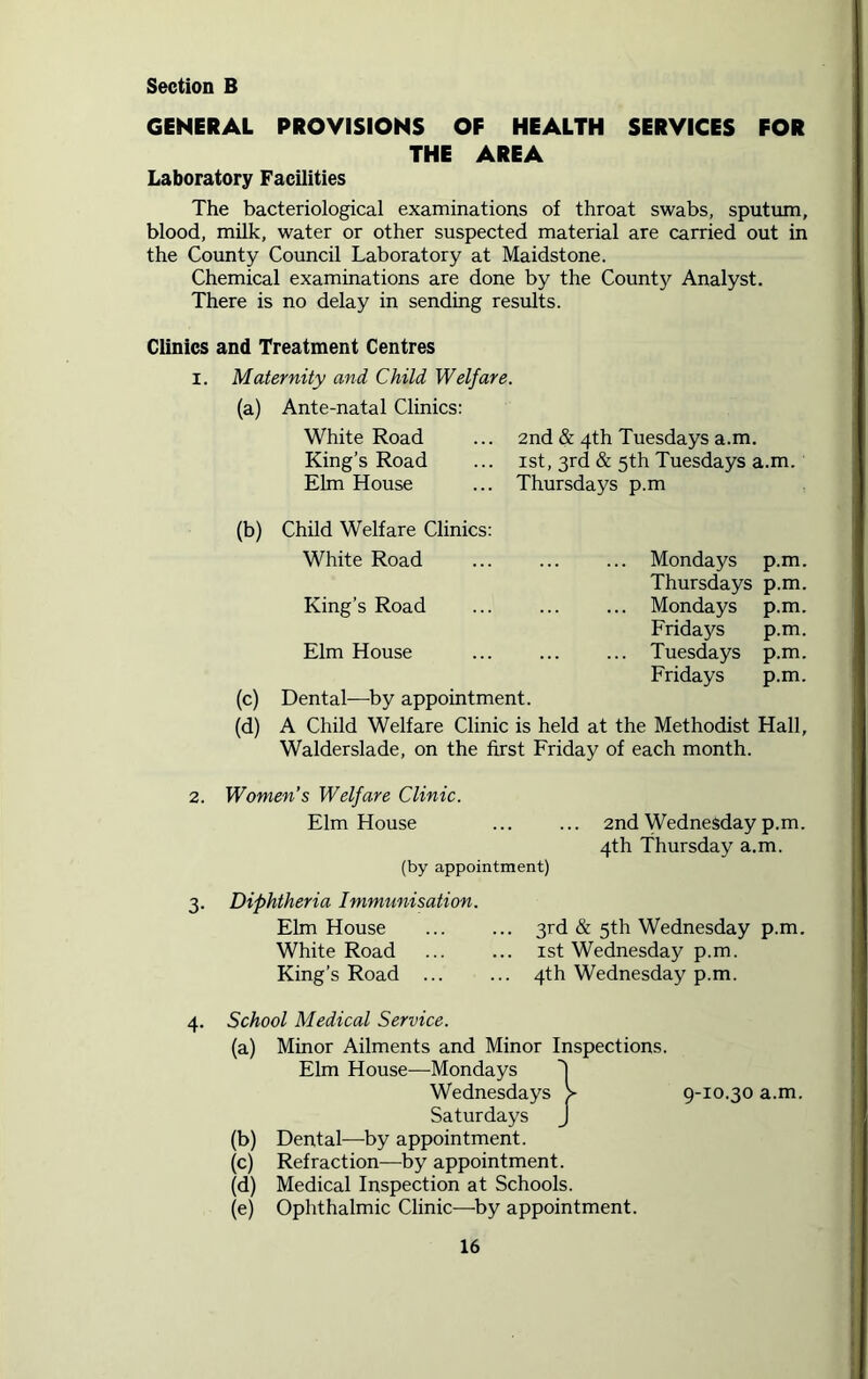 Section B GENERAL PROVISIONS OF HEALTH SERVICES FOR THE AREA Laboratory Facilities The bacteriological examinations of throat swabs, sputum, blood, milk, water or other suspected material are carried out in the County Council Laboratory at Maidstone. Chemical examinations are done by the County Analyst. There is no delay in sending results. Clinics and Treatment Centres i. Maternity and Child Welfare. (a) Ante-natal Clinics: White Road ... 2nd & 4th Tuesdays a.m. King’s Road ... 1st, 3rd & 5th Tuesdays a.m. Elm House ... Thursdays p.m (b) Child Welfare Clinics: White Road ... ... ... Mondays p.m. Thursdays p.m. King’s Road ... ... ... Mondays p.m. Fridays p.m. Elm House ... Tuesdays p.m. Fridays p.m. (c) Dental—by appointment. (d) A Child Welfare Clinic is held at the Methodist Hall, Walderslade, on the first Friday of each month. 2. Women’s Welfare Clinic. Elm House ... ... 2nd Wednesday p.m. 4th Thursday a.m. (by appointment) 3. Diphtheria Immunisation. Elm House 3rd & 5th Wednesday p.m. White Road 1st Wednesday p.m. King’s Road 4th Wednesday p.m. 4. School Medical Service. (a) Minor Ailments and Minor Elm House—Mondays Wednesdays Saturdays (b) Dental—by appointment. (c) Refraction—by appointment. (d) Medical Inspection at Schools. (e) Ophthalmic Clinic—by appointment. Inspections. 9-10.30 a.m.