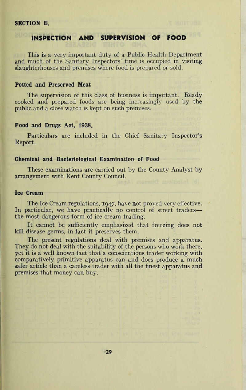 INSPECTION AND SUPERVISION OF FOOD This is a very important duty of a Public Health Department and much of the Sanitary Inspectors’ time is occupied in visiting slaughterhouses and premises where food is prepared or sold. Potted and Preserved Meat The supervision of this class of business is important. Ready cooked and prepared foods are being increasingly used by the public and a close watch is kept on such premises. Food and Drugs Act, 1938. Particulars are included in the Chief Sanitary Inspector’s Report. Chemical and Bacteriological Examination of Food These examinations are carried out by the County Analyst by arrangement with Kent County Council. Ice Cream The Ice Cream regulations, 1947, ha\e not proved very effective. In particular, we have practically no control of street traders—■ the most dangerous form of ice cream trading. It cannot be sufficiently emphasized that freezing does not kill disease germs, in fact it preserves them. The present regulations deal with premises and apparatus. They do not deal with the suitability of the persons who work there, yet it is a well known fact that a conscientious trader working with comparatively primitive apparatus can and does produce a much safer article than a careless trader with all the finest apparatus and premises that money can buy.