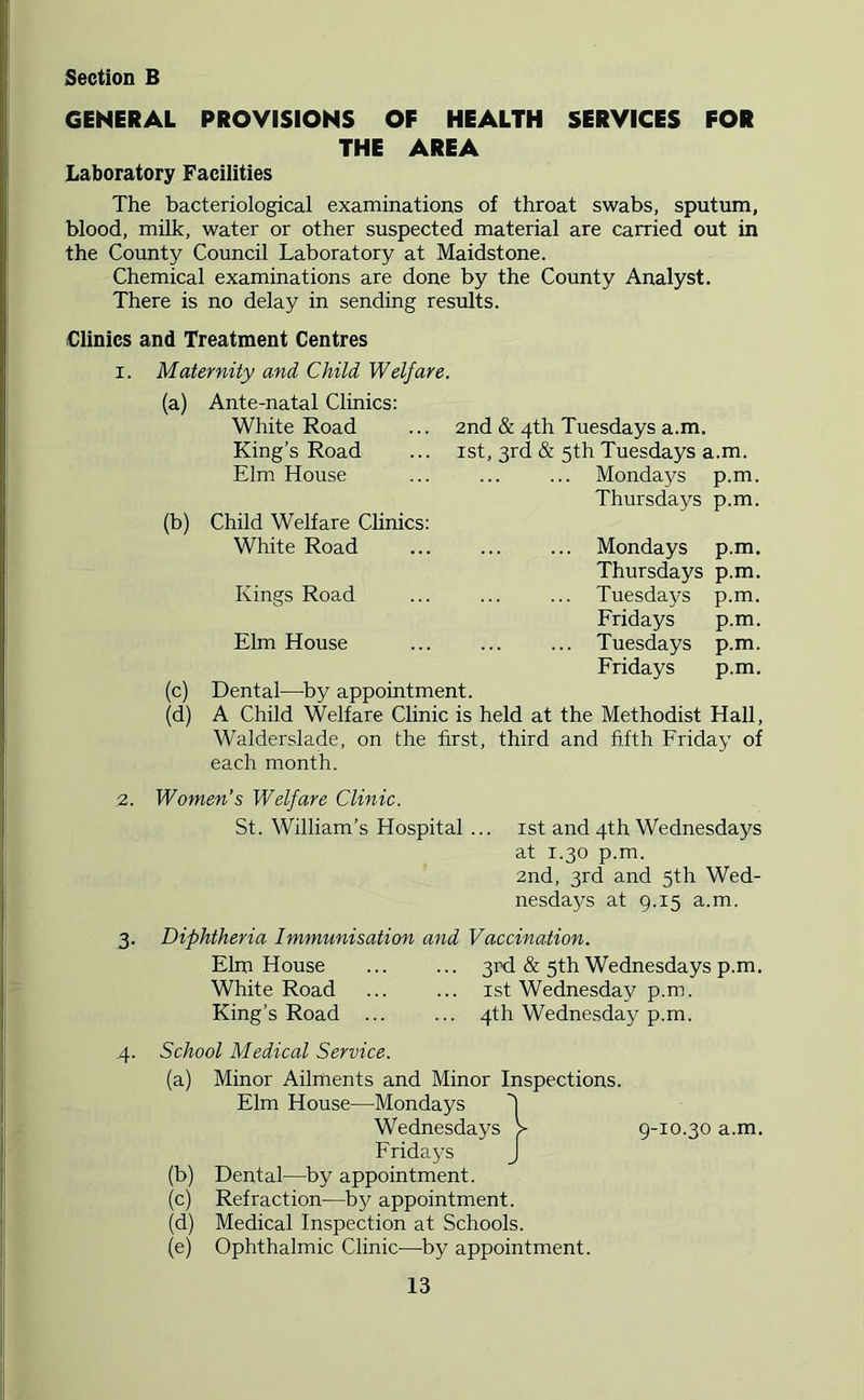 GENERAL PROVISIONS OF HEALTH SERVICES FOR THE AREA Laboratory Facilities The bacteriological examinations of throat swabs, sputum, blood, milk, water or other suspected material are carried out in the County Council Laboratory at Maidstone. Chemical examinations are done by the County Analyst. There is no delay in sending results. Clinics and Treatment Centres I. Maternity and Child Welfare. (a) Ante-natal Clinics: White Road King’s Road Elm House (b) Child Welfare Clinics: White Road Kings Road 2nd & 4th Tuesdays a.m. 1st, 3rd & 5th Tuesdays a.m. ... Mondays p.m. Thursdays p.m. ... Mondays p.m. Thursdays p.m. ... Tuesdays p.m. Fridays p.m. ... Tuesdays p.m. Fridays p.m. Elm House (c) Dental^—^by appointment. (d) A Child Welfare Clinic is held at the Methodist Hall, Walderslade, on the first, third and fifth Friday of each month. 2. Women’s Welfare Clinic. St. William’s Hospital ... 1st and 4th Wednesdays at 1.30 p.m. 2nd, 3rd and 5th Wed- nesdays at 9.15 a.m. 3. Diphtheria Immunisation and Vaccination. Elm House ... ... 3rd & 5th Wednesdays p.m. White Road ... ... ist Wednesday p.m. King’s Road ... ... 4th Wednesday p.m. 4. School Medical Service. (a) (b) (c) (d) (e) Minor Ailments and Minor Inspections. Elm House—Mondays Wednesdays V Fridays J Dental—by appointment. Refraction—by appointment. Medical Inspection at Schools. Ophthalmic Clinic-—by appointment. 9-10.30 a.m.