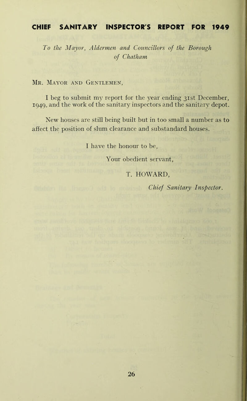 CHIEF SANITARY INSPECTOR'S REPORT FOR 1949 To the Mayor, Aldermen and Councillors of the Borough of Chatham Mr. Mayor and Gentlemen, I beg to submit my report for the j^ear ending 31st December, 1949, and the work of the sanitary inspectors and the sanitary depot. New houses are still being built but in too small a number as to affect the position of slum clearance and substandard houses. I have the honour to be. Your obedient servant, T. HOWARD, Chief Sanitary Inspector.