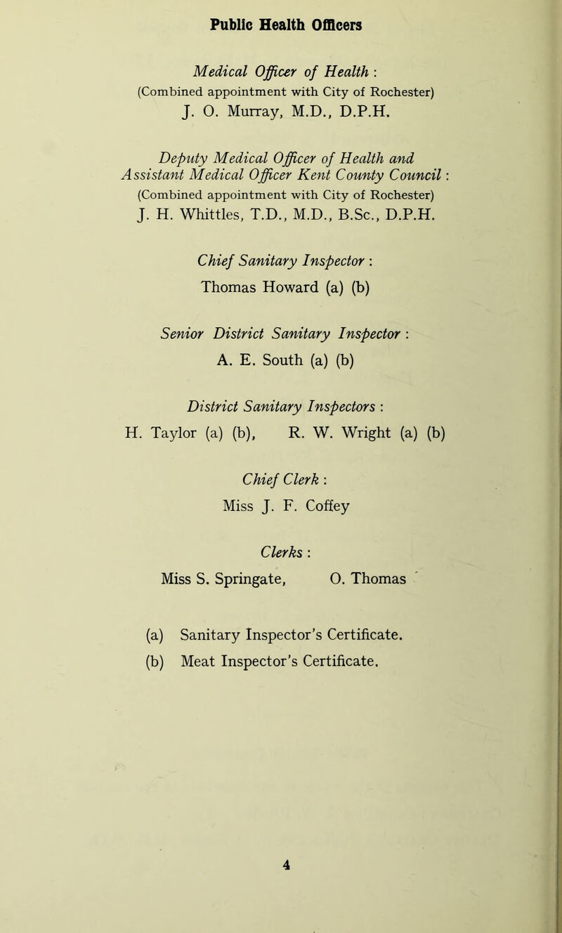 Public Health Officers Medical Officer of Health : (Combined appointment with City of Rochester) J. O. Murray, M.D., D.P.H. Deputy Medical Officer of Health and Assistant Medical Officer Kent County Council (Combined appointment with City of Rochester) J. H. Whittles, T.D., M.D., B.Sc., D.P.H. Chief Sanitary Inspector: Thomas Howard (a) (b) Senior District Sanitary Inspector : A. E. South (a) (b) District Sanitary Inspectors : H. Taylor (a) (b), R. W. Wright (a) (b) Chief Clerk : Miss J. F. Coffey Clerks : Miss S. Springate, O. Thomas (a) Sanitary Inspector’s Certificate. (b) Meat Inspector’s Certificate,