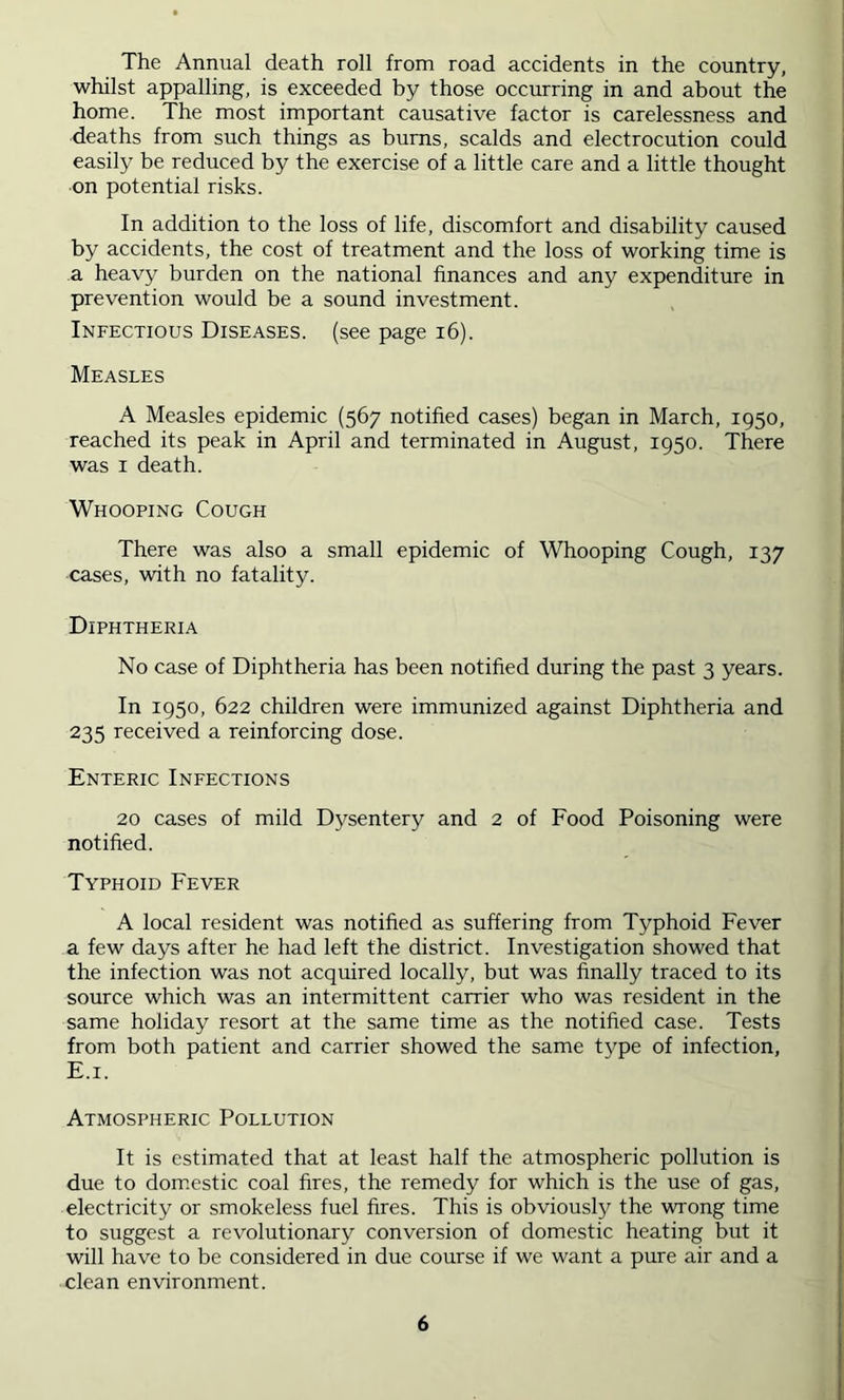 The Annual death roll from road accidents in the country, whilst appalling, is exceeded by those occurring in and about the home. The most important causative factor is carelessness and deaths from such things as burns, scalds and electrocution could easily be reduced by the exercise of a little care and a little thought on potential risks. In addition to the loss of life, discomfort and disability caused by accidents, the cost of treatment and the loss of working time is a heavy burden on the national finances and any expenditure in prevention would be a sound investment. Infectious Diseases, (see page i6). Measles A Measles epidemic (567 notified cases) began in March, 1950, reached its peak in April and terminated in August, 1950. There was I death. Whooping Cough There was also a small epidemic of Whooping Cough, 137 cases, with no fatality. Diphtheria No case of Diphtheria has been notified during the past 3 years. In 1950, 622 children were immunized against Diphtheria and 235 received a reinforcing dose. Enteric Infections 20 cases of mild Dysentery and 2 of Food Poisoning were notified. Typhoid Fever A local resident was notified as suffering from Typhoid Fever a few days after he had left the district. Investigation showed that the infection was not acquired locally, but was finally traced to its source which was an intermittent carrier who was resident in the same holiday resort at the same time as the notified case. Tests from both patient and carrier showed the same tvpe of infection, E.i. Atmospheric Pollution It is estimated that at least half the atmospheric pollution is due to dom.estic coal fires, the remedy for which is the use of gas, electricity or smokeless fuel fires. This is obviously the wrong time to suggest a revolutionary conversion of domestic heating but it will have to be considered in due course if we want a pure air and a clean environment.