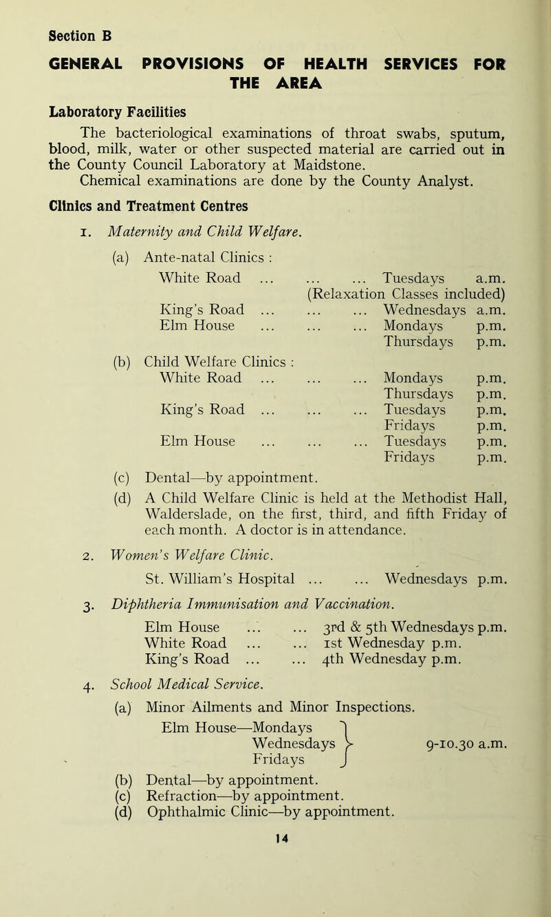 GENERAL PROVISIONS OF HEALTH SERVICES FOR THE AREA Laboratory Facilities The bacteriological examinations of throat swabs, sputum, blood, milk, water or other suspected material are carried out in the County Council Laboratory at Maidstone. Chemical examinations are done by the County Analyst. Clinics and Treatment Centres I. Maternity and Child Welfare. (a) Ante-natal Clinics : White Road King’s Road ... Elm House (b) Child Welfare Clinics ; White Road King’s Road ... ... Tuesdays a.m. (Relaxation Classes included) ... Wednesdays a.m. ... Mondays p.m. Thursdays p.m. ... Mondays p.m. Thursdays p.m. ... Tuesdays p.m. Fridays p.m. ... Tuesdays p.m. Fridays p.m. Elm House (c) Dental—by appointment. (d) A Child Welfare Clinic is held at the Methodist Hall, Walderslade, on the first, third, and fifth Friday of each month. A doctor is in attendance. 2. Women’s Welfare Clinic. St. William’s Hospital ... ... Wednesdays p.m. 3. Diphtheria Immunisation and Vaccination. Elm House ... ... 3Pd & 5th Wednesdays p.m. White Road ... ... ist Wednesday p.m. King’s Road ... ... 4th Wednesday p.m. 4. School Medical Service. (a) Minor Ailments and Minor Inspections. Elm House—Mondays Wednesdays > 9-10.30 a.m. Fridays J (b) Dental—by appointment. (c) Refraction—by appointment. (d) Ophthalmic Clinic—by appointment.