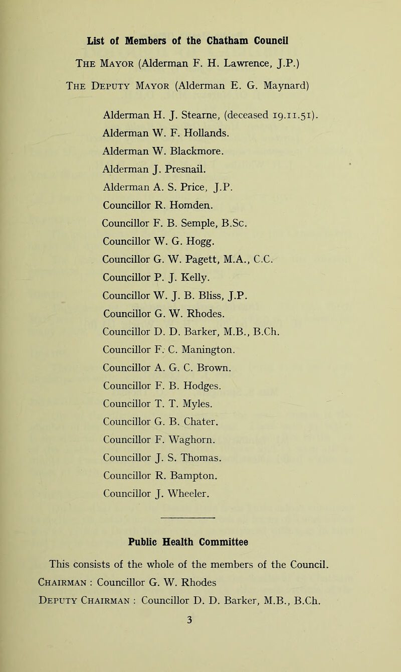 List of Members of the Chatham Council The Mayor (Alderman F. H. Lawrence, J.P.) The Deputy Mayor (Alderman E. G. Maynard) Alderman H. J. Stearne, (deceased 19.11.51). Alderman W. F. Hollands. Alderman W. Blackmore. Alderman J. Presnail. Alderman A. S. Price, J.P. Councillor R. Homden. Councillor F. B. Semple, B.Sc. Councillor W. G. Hogg. Councillor G. W. Pagett, M.A., C.C. Councillor P. J. Kelly. Councillor W. J. B. Bliss, J.P. Councillor G. W. Rhodes. Councillor D. D. Barker, M.B., B.Ch. Councillor F. C. Manington. Councillor A. G. C. Brown. Councillor F. B. Hodges. Councillor T. T. Myles. Councillor G. B. Chater. Councillor F. Waghorn. Councillor J. S. Thomas. Councillor R. Bampton. Councillor J. Wheeler. Public Health Committee This consists of the whole of the members of the Council. Chairman : Councillor G. W. Rhodes Deputy Chairman : Councillor D. D. Barker, M.B., B.Ch.