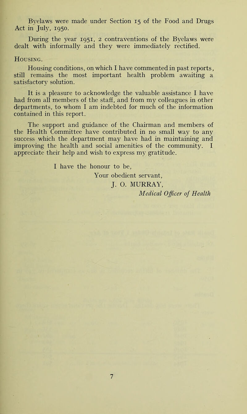 Byelaws were made under Section 15 of the Food and Drugs Act in July, 1950. During the year 1951, 2 contraventions of the Byelaws were dealt with informally and they were immediately rectified. Housing. Housing conditions, on which I have commented in past reports, still remains the most important health problem awaiting a satisfactory solution. It is a pleasure to acknowledge the valuable assistance I have had from all members of the staff, and from my colleagues in other departments, to whom I am indebted for much of the information contained in this report. The support and guidance of the Chairman and members of the Health Committee have contributed in no small way to any success which the department may have had in maintaining and improving the health and social amenities of the community. I appreciate their help and wish to express my gratitude. I have the honour to be. Your obedient servant, J. 0. MURRAY, Medical Officer of Health