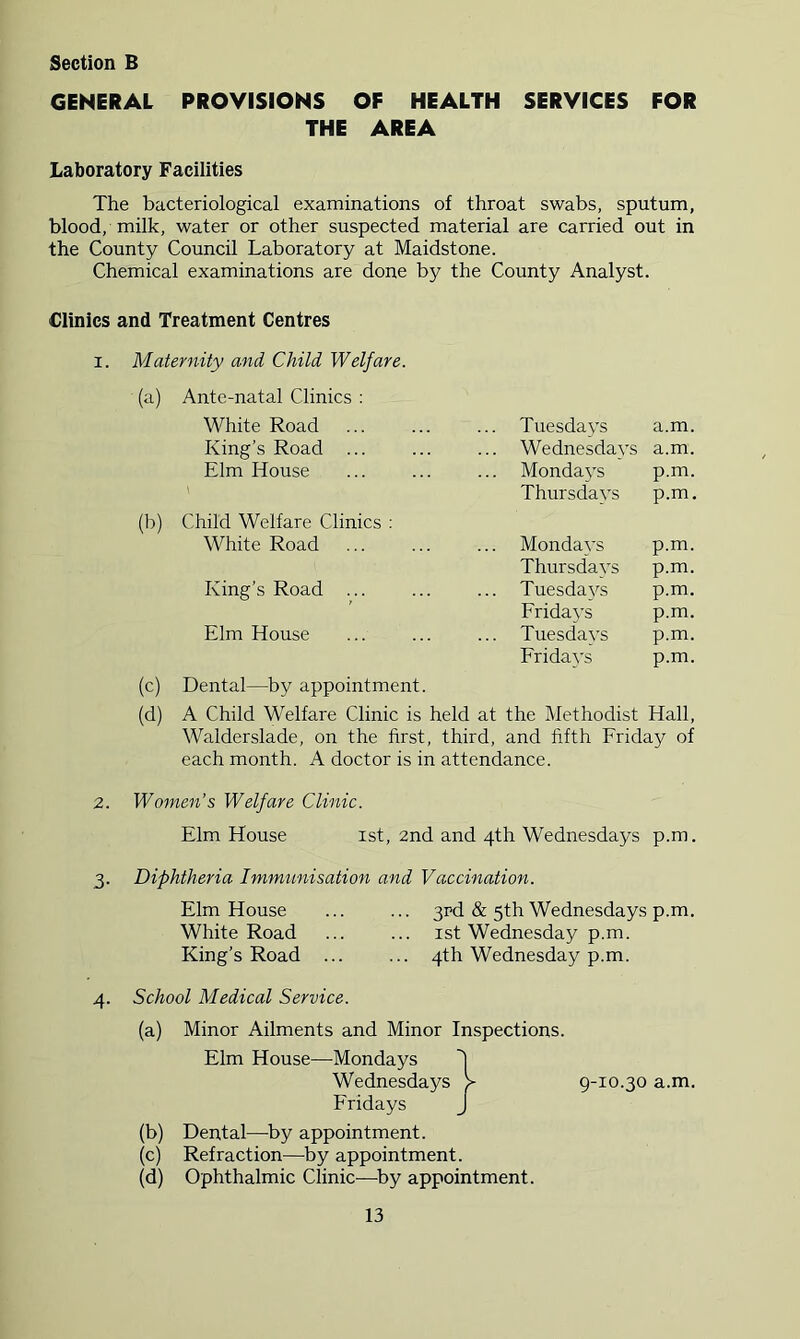 GENERAL PROVISIONS OF HEALTH SERVICES FOR THE AREA Laboratory Facilities The bacteriological examinations of throat swabs, sputum, blood, milk, water or other suspected material are carried out in the County Council Laboratory at Maidstone. Chemical examinations are done by the County Analyst. Clinics and Treatment Centres I. Maternity and Child Welfare. (a) (b) (c) (d) Ante-natal Clinics ; White Road King’s Road ... Elm House Child Welfare Clinics : White Road King’s Road ... Elm House Dental—by appointment. Tuesdays a.m. Wednesdays a.m. Mondays p.m. Thursdays p.m. Mondays p.m. Thursdays p.m. Tuesdays p.m. Eridays p.m. Tuesdays p.m. Eridays p.m. A Child Welfare Clinic is held at the Methodist Hall, Walderslade, on the first, third, and fifth Friday of each month. A doctor is in attendance. 2. Women’s Welfare Clinic. Elm House ist, 2nd and 4th Wednesdays p.m. 3- Diphtheria Immunisation and Vaccination. Elm House White Road King’s Road 3rd & 5th Wednesdays p.m. ist Wednesday p.m. 4th Wednesday p.m. 4. School Medical Service. (a) Minor Ailments and Minor Inspections. Elm House—Mondays 1 Wednesdays > 9-10.30 a.m. Fridays J (b) Dental—^by appointment. (c) Refraction—by appointment. (d) Ophthalmic Clinic—^by appointment.