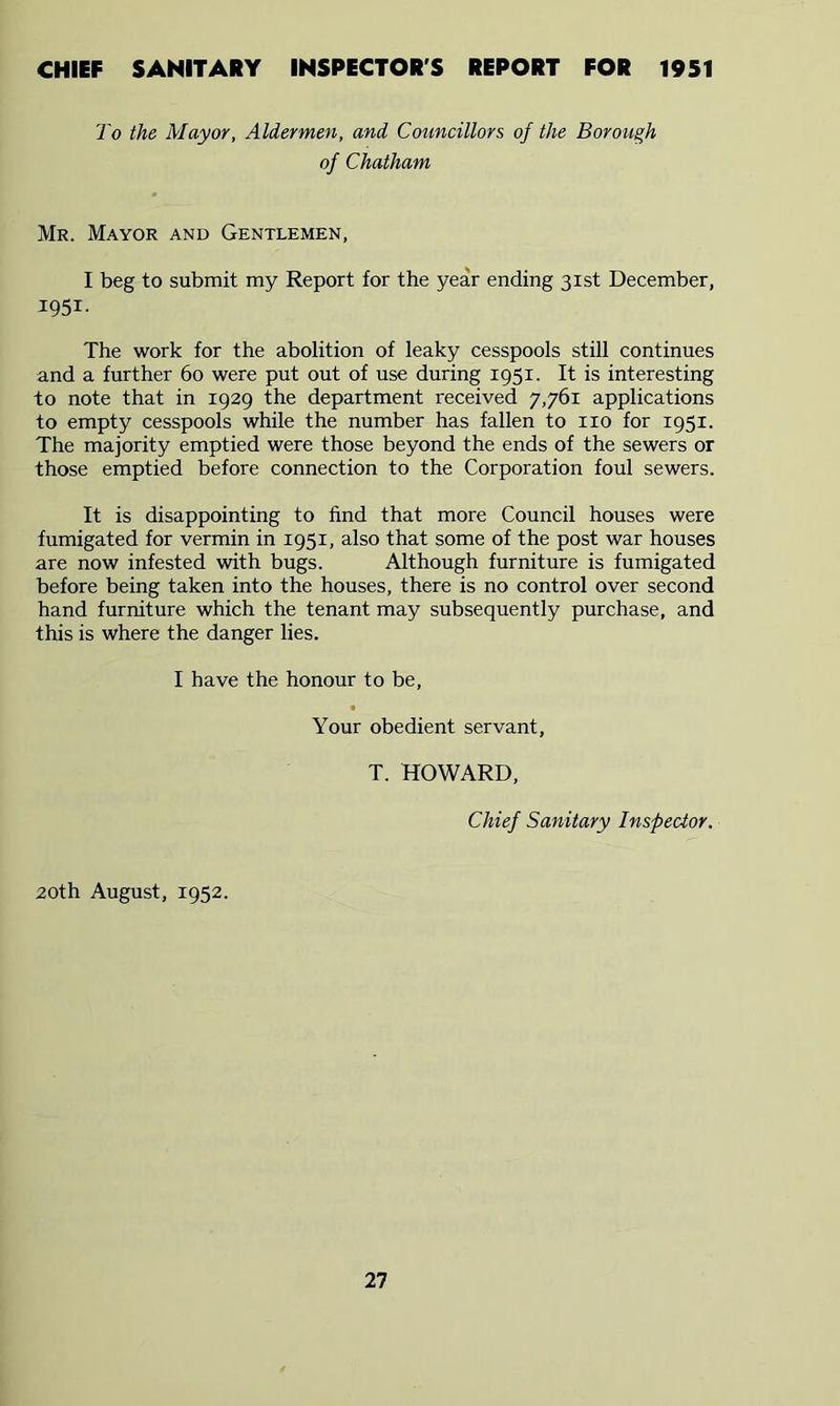 CHIEF SANITARY INSPECTOR'S REPORT FOR 1951 To the Mayor, Aldermen, and Councillors of the Borough of Chatham Mr. Mayor and Gentlemen, I beg to submit my Report for the year ending 31st December, 1951- The work for the abolition of leaky cesspools still continues and a further 60 were put out of use during 1951. It is interesting to note that in 1929 the department received 7,761 applications to empty cesspools while the number has fallen to no for 1951. The majority emptied were those beyond the ends of the sewers or those emptied before connection to the Corporation foul sewers. It is disappointing to find that more Council houses were fumigated for vermin in 1951, also that some of the post war houses are now infested with bugs. Although furniture is fumigated before being taken into the houses, there is no control over second hand furniture which the tenant may subsequently purchase, and this is where the danger lies. I have the honour to be. Your obedient servant, T. HOWARD, Chief Sanitary Inspector. 20th August, 1952.