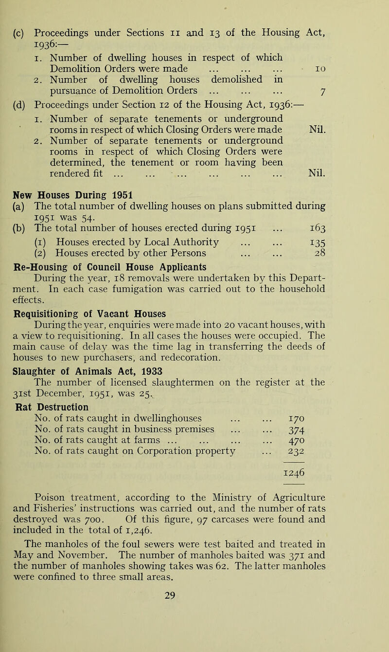 (c) Proceedings under Sections ii and 13 of the Housing Act, 1936:— 1. Number of dwelling houses in respect of which Demolition Orders were made ... ... ... 10 2. Number of dwelling houses demolished in pursuance of Demolition Orders ... ... ... 7 (d) Proceedings under Section 12 of the Housing Act, 1936;— 1. Number of separate tenements or underground rooms in respect of which Closing Orders were made Nil. 2. Number of separate tenements or underground rooms in respect of which Closing Orders were determined, the tenement or room having been rendered fit ... ... ... ... ... ... Nil. New Houses During 1951 (a) The total number of dwelling houses on plans submitted during 1951 was 54. (b) The total number of houses erected during 1951 ... 163 (1) Houses erected by Local Authority ... ... 135 (2) Houses erected by other Persons ... ... 28 Re-Housing of Council House Applicants During the year, 18 removals were undertaken by this Depart- ment. In each case fumigation was carried out to the household effects. Requisitioning of Vacant Houses During the year, enquiries were made into 20 vacant houses, with a view to requisitioning. In all cases the houses were occupied. The main cause of delay was the time lag in transferring the deeds of houses to new purchasers, and redecoration. Slaughter of Animals Act, 1933 The number of licensed slaughtermen on the register at the 31st December, 1951, was 25.. Rat Destruction No. of rats caught in dwellinghouses ... ... 170 No. of rats caught in business premises ... ... 374 No. of rats caught at farms ... ... ... ... 470 No. of rats caught on Corporation property ... 232 1246 Poison treatment, according to the Ministry of Agriculture and Fisheries’ instructions was carried out, and the number of rats destroyed was 700. Of this figure, 97 carcases were found and included in the total of 1,246. The manholes of the foul sewers were test baited and treated in May and November. The number of manholes baited was 371 and the number of manholes showing takes was 62. The latter manholes were confined to three small areas.