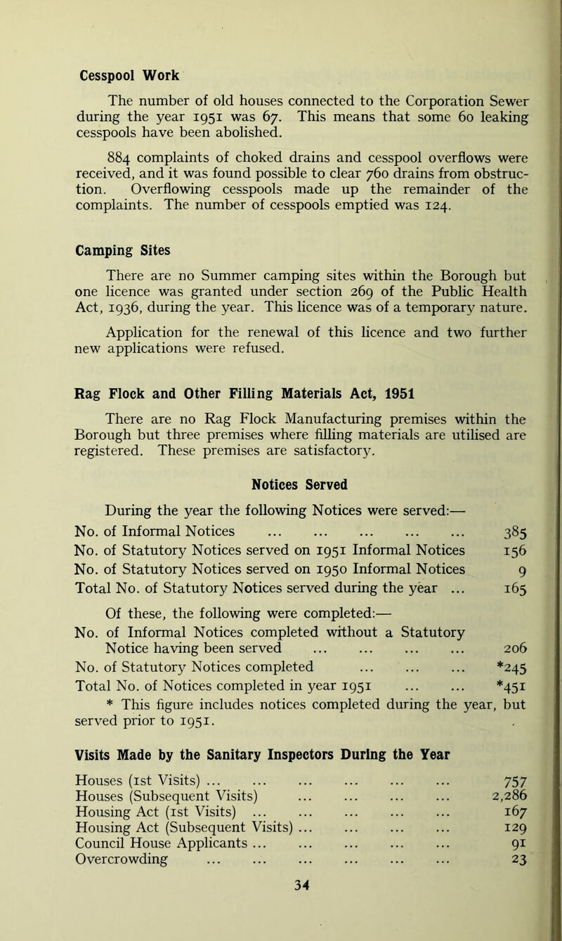 Cesspool Work The number of old houses connected to the Corporation Sewer during the year 1951 was 67. This means that some 60 leaking cesspools have been abolished. 884 complaints of choked drains and cesspool overflows were received, and it was found possible to clear 760 drains from obstruc- tion. Overflowing cesspools made up the remainder of the complaints. The number of cesspools emptied was 124. Camping Sites There are no Summer camping sites within the Borough but one licence was granted under section 269 of the Public Health Act, 1936, during the year. This licence was of a temporary nature. Application for the renewal of this licence and two further new applications were refused. Rag Flock and Other Filling Materials Act, 1951 There are no Rag Flock Manufacturing premises within the Borough but three premises where filling materials are utilised are registered. These premises are satisfactor3^ Notices Served During the year the following Notices were served:— No. of Informal Notices 385 No. of Statutory Notices served on 1951 Informal Notices 156 No. of Statutory Notices served on 1950 Informal Notices 9 Total No. of Statutory Notices served during the year ... 163 Of these, the following were completed;— No. of Informal Notices completed without a Statutory Notice having been served ... ... ... ... 206 No. of Statutory Notices completed ... ... ... *245 Total No. of Notices completed in year 1951 ... ... *451 * This figure includes notices completed during the year, but served prior to 1951. Visits Made by the Sanitary Inspectors During the Year Houses (ist Visits) ... 757 Houses (Subsequent Visits) ... ... ... ... 2,286 Housing Act (ist Visits) ... ... 167 Housing Act (Subsequent Visits) 129 Council House Applicants ... ... 91 Overcrowding 23