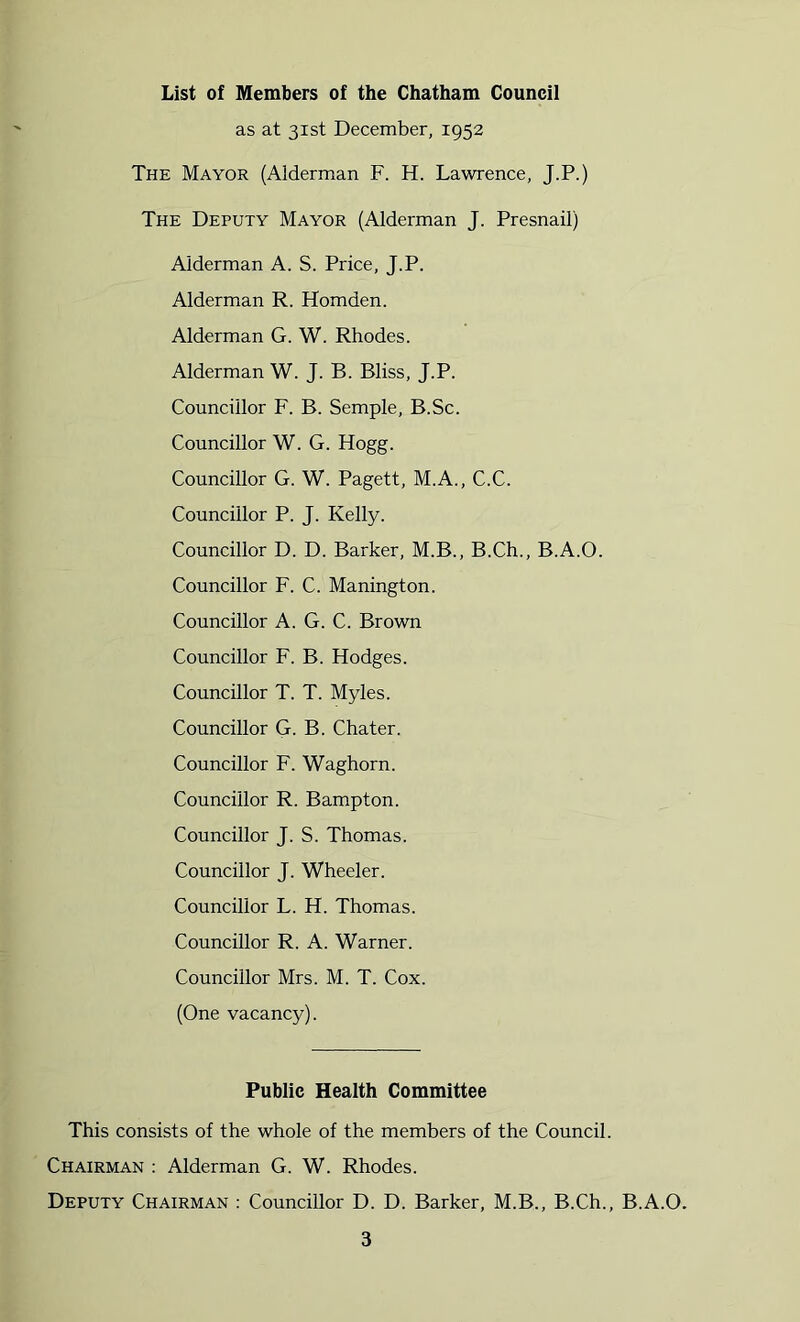 List of Members of the Chatham Council as at 31st December, 1952 The Mayor (Alderman F. H. Lawrence, J.P.) The Deputy Mayor (Alderman J. Presnail) Alderman A. S. Price, J.P. Alderman R. Homden. Alderman G. W. Rhodes. Alderman W. J. B. Bliss, J.P. Councillor F. B. Semple, B.Sc. Councillor W. G. Hogg. Councillor G. W. Pagett, M.A., C.C. Councillor P. J. Kelly. Councillor D. D. Barker, M.B., B.Ch., B.A.O. Councillor F. C. Manington. Councillor A. G. C. Brown Councillor F. B. Hodges. Councillor T. T. Myles. Councillor G. B. Chater. Councillor F. Waghorn. Councillor R. Bampton. Councillor J. S. Thomas. Councillor J. Wheeler. Councillor L. H. Thomas. Councillor R. A. Warner. Councillor Mrs. M. T. Cox. (One vacancy). Public Health Committee This consists of the whole of the members of the Council. Chairman : Alderman G. W. Rhodes. Deputy Chairman : Councillor D. D. Barker, M.B., B.Ch., B.A.O.