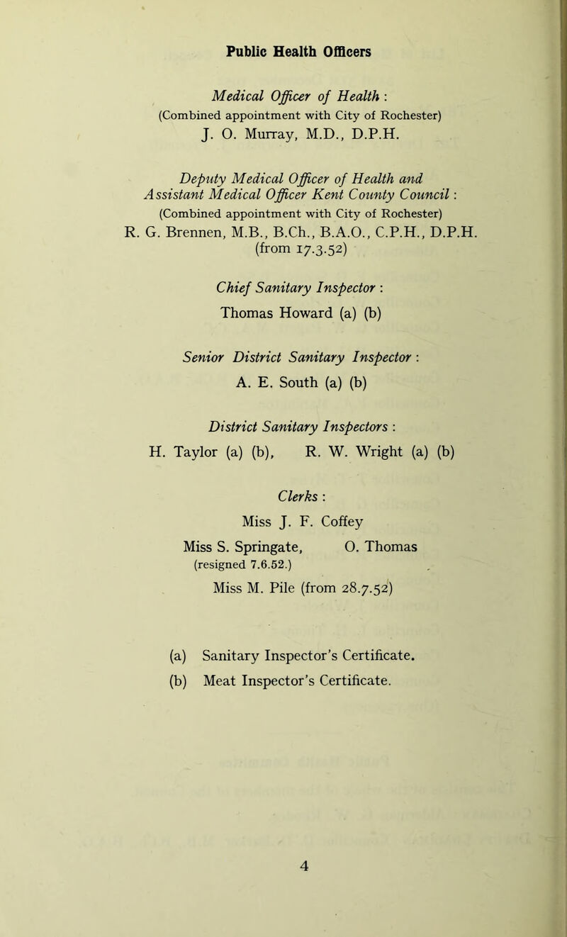 Public Health Officers Medical Officer of Health : (Combined appointment with City of Rochester) J. O. Murray, M.D., D.P.H. Deputy Medical Officer of Health and Assistant Medical Officer Kent County Council: (Combined appointment with City of Rochester) R. G. Brennen, M.B., B.Ch., B.A.O., C.P.H., D.P.H. (from 17.3.52) Chief Sanitary Inspector: Thomas Howard (a) (b) Senior District Sanitary Inspector: A. E. South (a) (b) District Sanitary Inspectors : H. Taylor (a) (b), R. W. Wright (a) (b) Clerks : Miss J. F. Coffey Miss S. Springate, 0. Thomas (resigned 7.6.52.) Miss M. Pile (from 28.7.52) (a) Sanitary Inspector’s Certificate. (b) Meat Inspector’s Certificate.