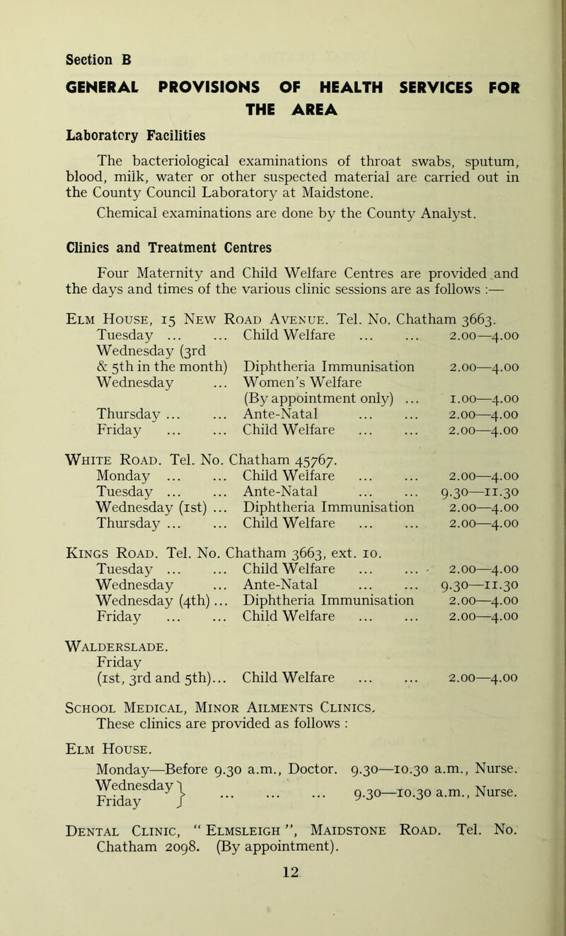 GENERAL PROVISIONS OF HEALTH SERVICES FOR THE AREA Laboratory Facilities The bacteriological examinations of throat swabs, sputum, blood, milk, water or other suspected material are carried out in the County Council Laboratory at Maidstone. Chemical examinations are done by the County Analyst. Clinics and Treatment Centres Four Maternity and Child Welfare Centres are provided and the days and times of the various clinic sessions are as follows :— Elm House, 15 New Road Avenue. Tel. No. Chatham 3663. Tuesday ... Wednesday (3rd & 5th in the month) Wednesday Thursday ... Friday Monday ... Tuesday ... Wednesday (ist) Thursday ... Tuesday ... Wednesday Wednesday (4th)... Friday Walderslade. Friday (ist, 3rd and 5th)... School Medical, Minor Ailments Clinics. These clinics are provided as follows : Elm House. Monday—Before 9.30 a.m., Doctor. 9.30—10.30 a.m.. Nurse. Wednesday} __ 9.30-10.30 a.m., Nurse. Child Welfare 2.00—4.00 Diphtheria Immunisation 2.00—4.00 Women’s Welfare (By appointment only) ... 1.00—4.00 Ante-Natal 2.00—4.00 Child Welfare 2.00—4.00 Chatham 45767. Child Welfare 2.00—4.00 Ante-Natal 9.30—11.30 Diphtheria Immunisation 2.00—4.00 Child Welfare 2.00—4.00 Chatham 3663, ext. 10. Child Welfare ... ... • 2.00—4.00 Ante-Natal 9.30—11.30 Diphtheria Immunisation 2.00—4.00 Child Welfare 2.00—4.00 Child Welfare 2.00—4.00 Dental Clinic, “ Elmsleigh ”, Maidstone Road. Chatham 2098. (By appointment). Tel. No.