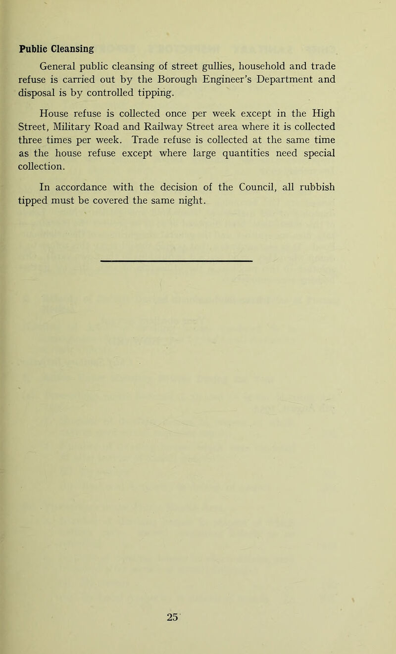 Public Cleansing General public cleansing of street gullies, household and trade refuse is carried out by the Borough Engineer’s Department and disposal is by controlled tipping. House refuse is collected once per week except in the High Street, Military Road and Railway Street area where it is collected three times per week. Trade refuse is collected at the same time as the house refuse except where large quantities need special collection. In accordance with the decision of the Council, all rubbish tipped must be covered the same night.