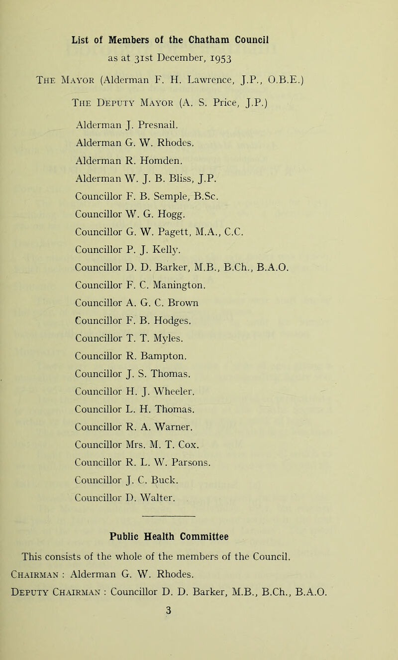 List of Members of the Chatham Council as at 31st December, 1953 The Mayor (Alderman F. H. Lawrence, J.P., O.B.E.) The Deputy Mayor (A. S. Price, J.P.) Alderman J. Presnail, Alderman G. W. Rhodes. Alderman R. Homden. Alderman W. J. B. Bliss, J.P. Councillor F. B. Semple, B.Sc. Councillor W. G. Hogg. Councillor G. W. Pagett, M.A., C.C. Councillor P. J. Kelly. Councillor D. D. Barker, M.B., B.Ch., B.A.O. Councillor F. C. Manington. Councillor A. G. C. Brown Councillor F. B. Hodges. Councillor T, T. Myles. Councillor R. Bampton. Councillor J. S. Thomas. Councillor H. J. Wheeler. Councillor L. H. Thomas. Councillor R. A. Warner. Councillor Mrs. M. T. Cox. Councillor R. L. W. Parsons. Councillor J. C. Buck. Councillor D. Walter. Public Health Committee This consists of the whole of the members of the Council. Chairman : Alderman G. W. Rhodes. Deputy Chairman : Councillor D. D. Barker, M.B., B.Ch., B.A.O.