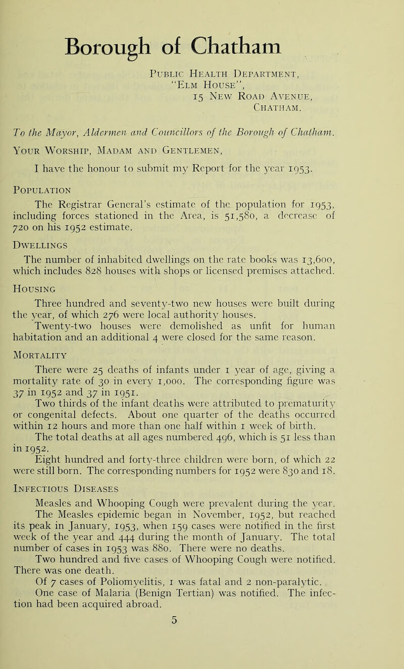 Public Health Department, “Elm House’’, 15 New Road Avenue, Chatham. To the Mayor, Aldermen- and Councillors of the Borough of Chatham. Your Worship, Hadam and Gentlemen, I have the honour to submit m3' Report for the 3'car 1953. POPUL.^TION The Registrar GeneraPs estimate of the population for 1953, including forces stationed in the Area, is 51,580, a decrease of 720 on his 1952 estimate. Dwellings The number of inhabited dwellings on the rate books was 13,600, which includes 828 houses with shops or licensed premises attached. Housing Three hundred and sevent3^-two new houses were built during the 3’ear, of which 276 were local authorit}' houses. Twenty-two houses were demolished as unfit for human habitation and an additional 4 were closed for the same reason. i\IORTALITY There were 25 deaths of infants under i year of age, giving a mortality rate of 30 in ever}' 1,000. The corresponding figure was 37 in 1952 and 37 in 1951. Two thirds of the infant deaths were attributed to prematurit}' or congenital defects. About one quarter of the deaths occurred within 12 hours and more than one half within i week of birth. The total deaths at all ages numbered 496, which is 51 less than in 1952. Eight hundred and fort3’-three children were born, of which 22 were still born. The corresponding numbers for 1952 were 830 and 18. Infectious Diseases Measles and Whooping Cough were prevalent during the 3Tar. The Measles epidemic began in November, 1952, but reached its peak in Januar}^ 1953, when 159 cases were notified in the first week of the year and 444 during the month of Januar}'. The total number of cases in 1953 was 880. There were no deaths. Two hundred and five cases of Whooping Cough were notified. There was one death. Of 7 cases of Poliom3'elitis, i was fatal and 2 non-paralytic. One case of Malaria (Benign Tertian) was notified. The infec- tion had been acquired abroad.